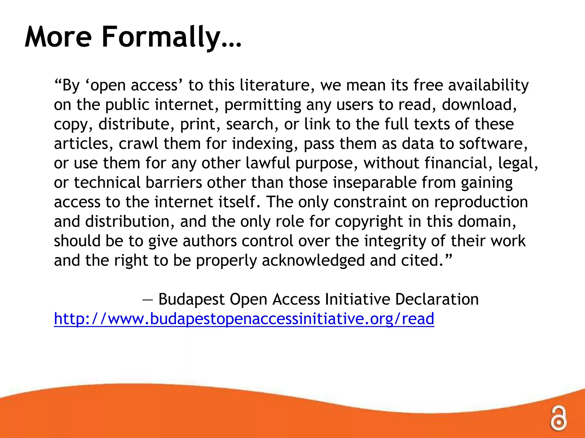 More Formally…
“By „open access‟ to this literature, we mean its free availability
on the public internet, permitting any users to read, download,
copy, distribute, print, search, or link to the full texts of these
articles, crawl them for indexing, pass them as data to software,
or use them for any other lawful purpose, without financial, legal,
or technical barriers other than those inseparable from gaining
access to the internet itself. The only constraint on reproduction
and distribution, and the only role for copyright in this domain,
should be to give authors control over the integrity of their work
and the right to be properly acknowledged and cited.”
— Budapest Open Access Initiative Declaration
http://www.budapestopenaccessinitiative.org/read
 