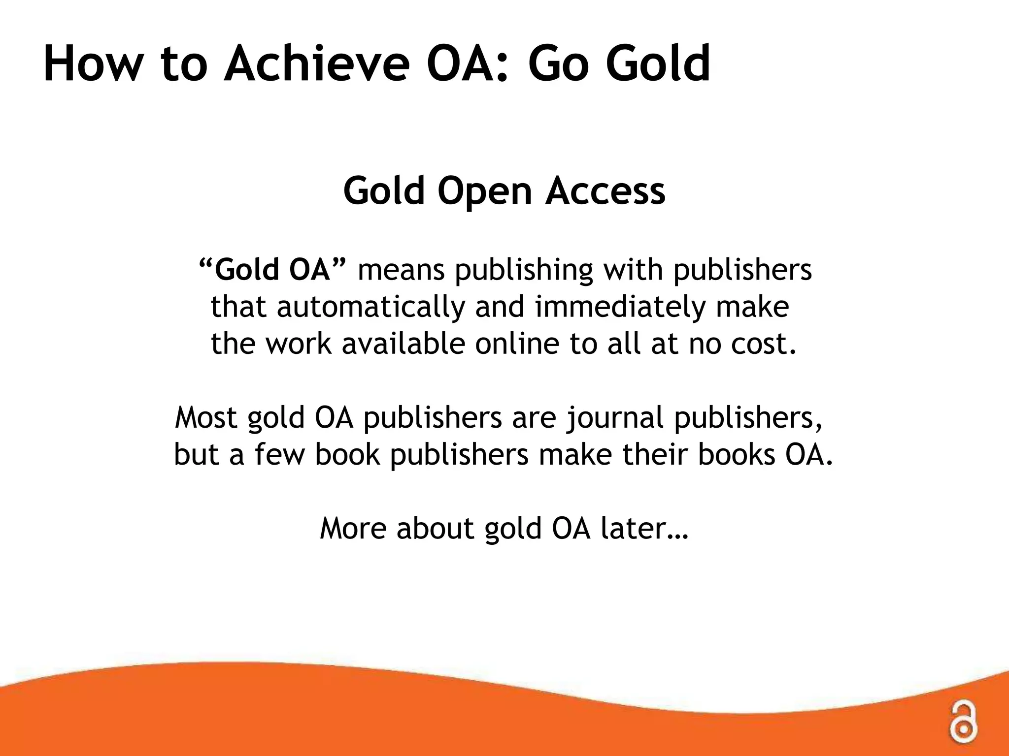 How to Achieve OA: Go Gold
Gold Open Access
“Gold OA” means publishing with publishers
that automatically and immediately make
the work available online to all at no cost.
Most gold OA publishers are journal publishers,
but a few book publishers make their books OA.
More about gold OA later…
 