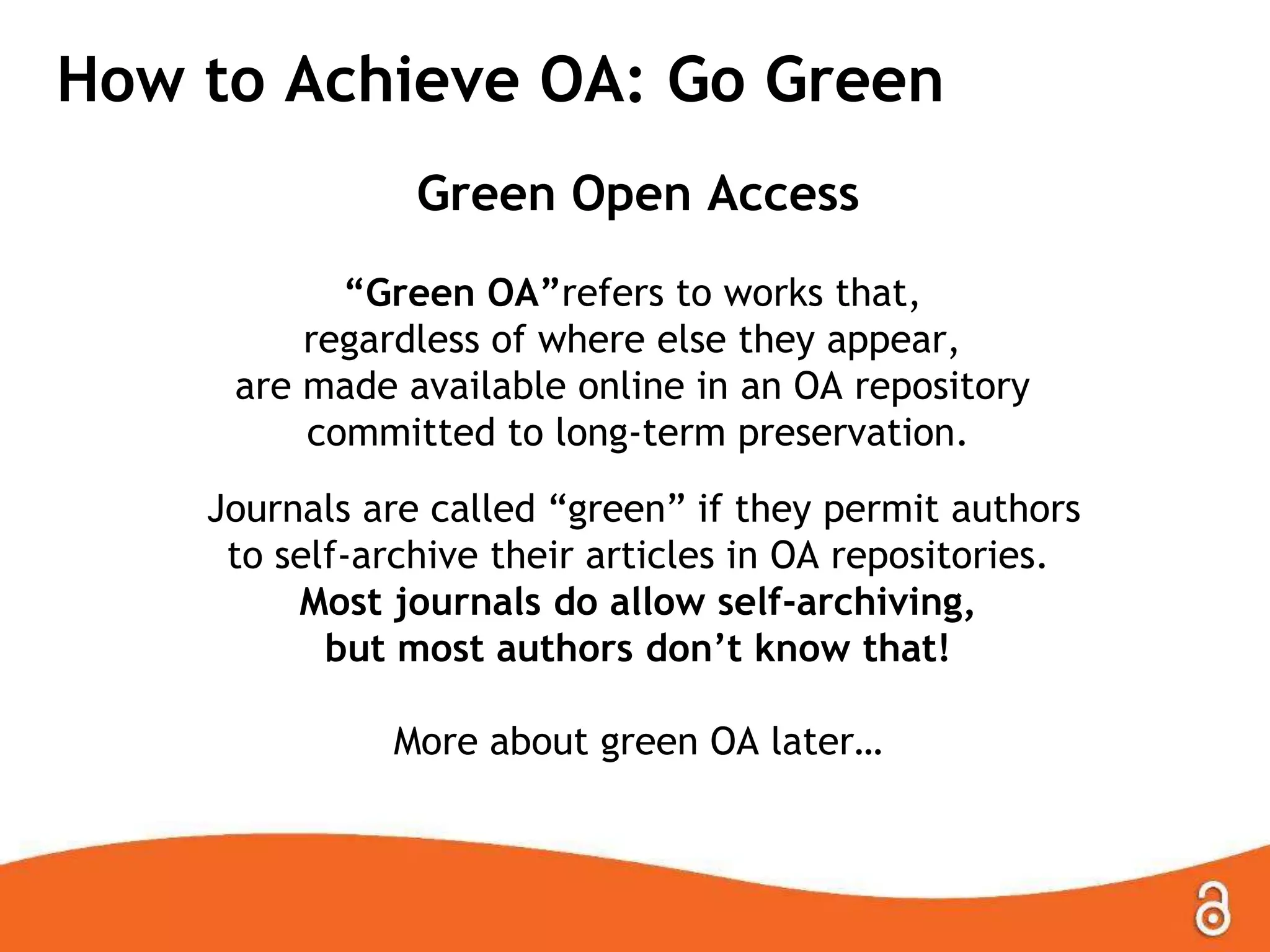 How to Achieve OA: Go Green
Green Open Access
“Green OA”refers to works that,
regardless of where else they appear,
are made available online in an OA repository
committed to long-term preservation.
Journals are called “green” if they permit authors
to self-archive their articles in OA repositories.
Most journals do allow self-archiving,
but most authors don‟t know that!
More about green OA later…
 