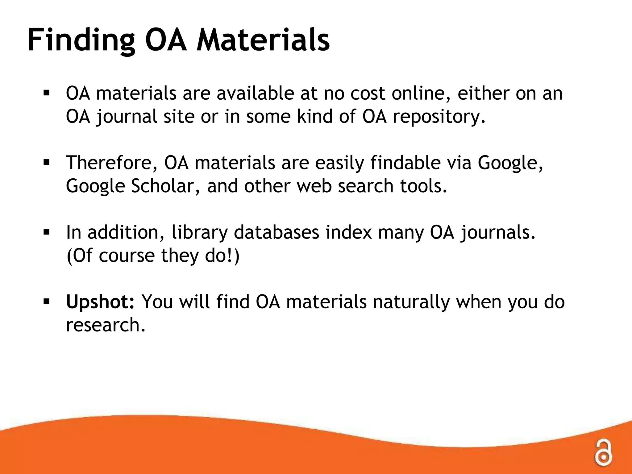 Finding OA Materials
 OA materials are available at no cost online, either on an
OA journal site or in some kind of OA repository.
 Therefore, OA materials are easily findable via Google,
Google Scholar, and other web search tools.
 In addition, library databases index many OA journals.
(Of course they do!)
 Upshot: You will find OA materials naturally when you do
research.
 