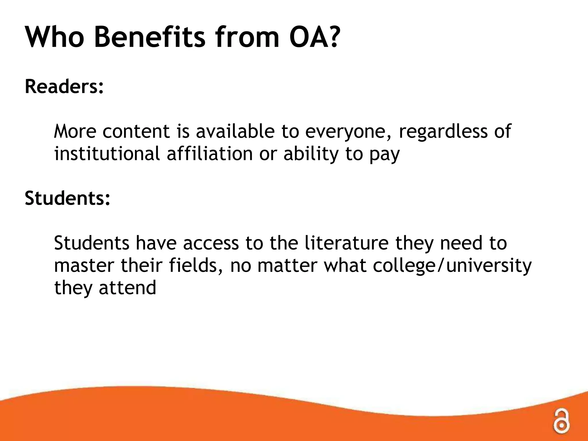 Who Benefits from OA?
Readers:
More content is available to everyone, regardless of
institutional affiliation or ability to pay
Students:
Students have access to the literature they need to
master their fields, no matter what college/university
they attend
 