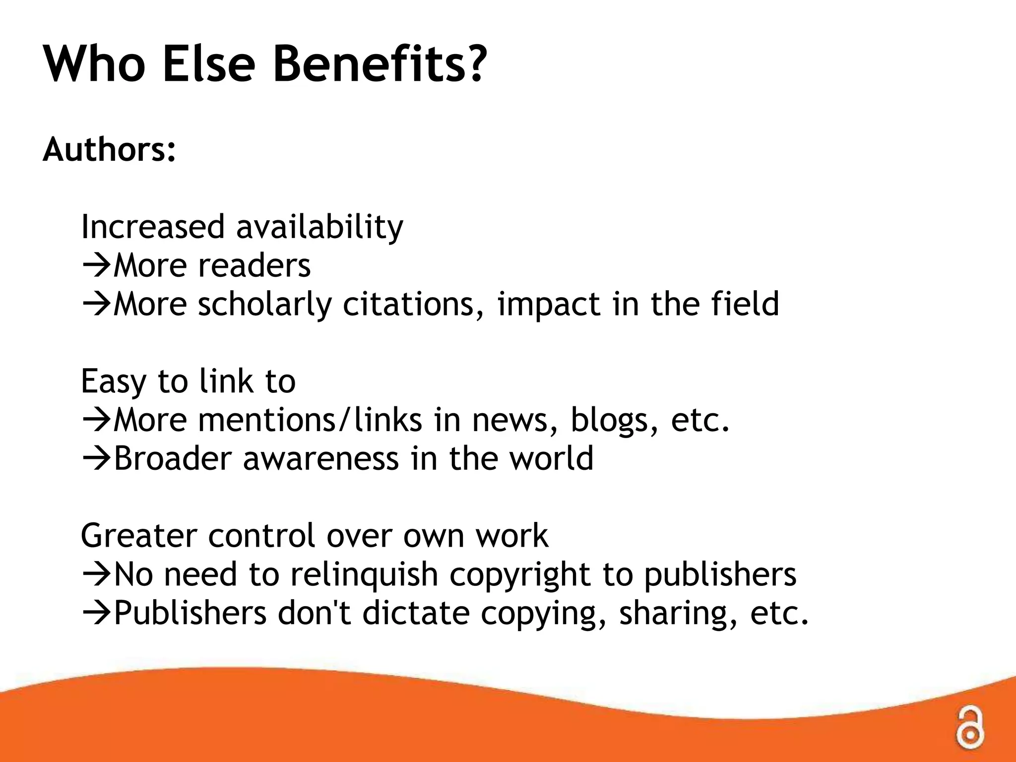 Who Else Benefits?
Authors:
Increased availability
More readers
More scholarly citations, impact in the field
Easy to link to
More mentions/links in news, blogs, etc.
Broader awareness in the world
Greater control over own work
No need to relinquish copyright to publishers
Publishers don't dictate copying, sharing, etc.
 