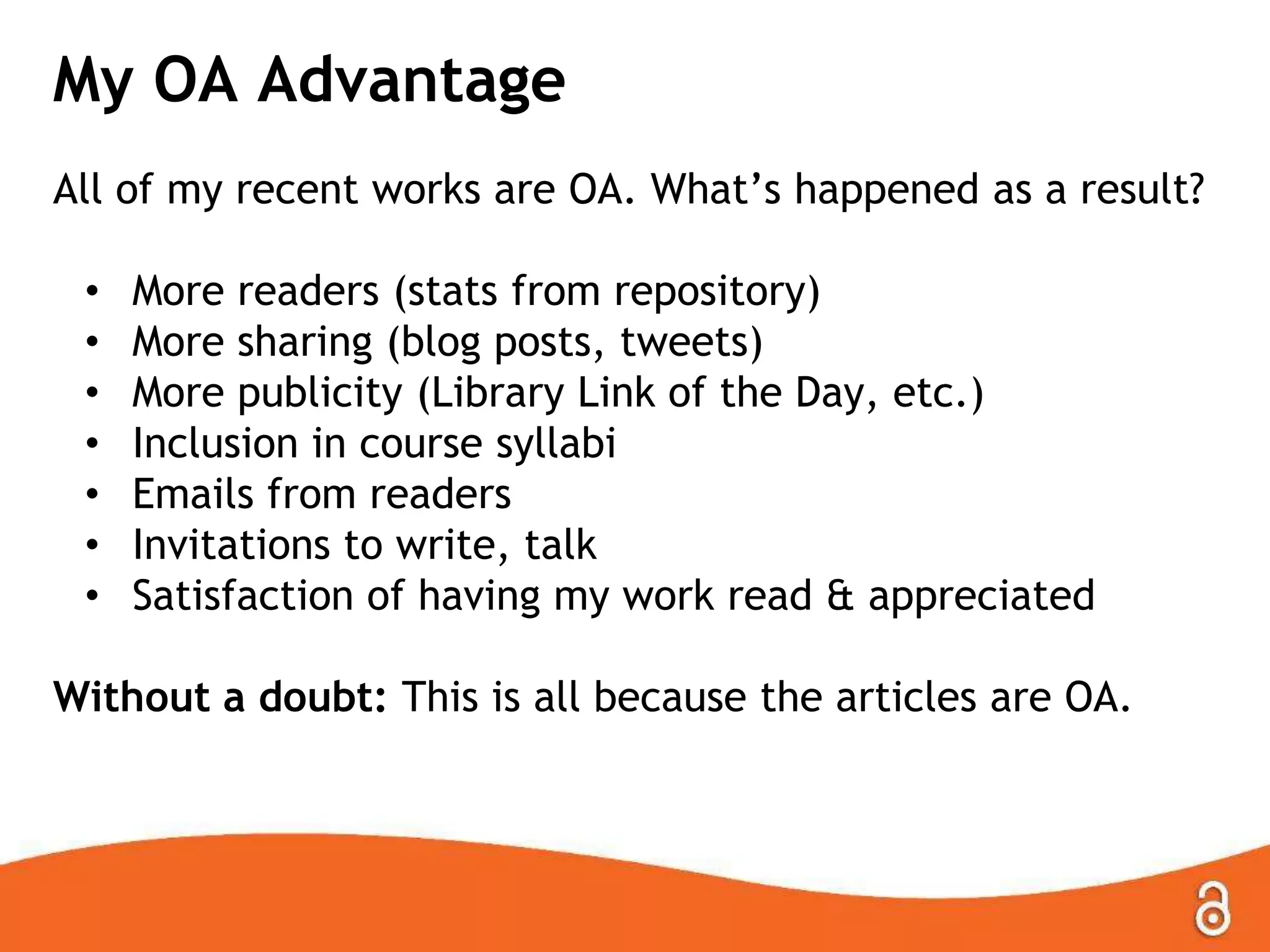 My OA Advantage
All of my recent works are OA. What‟s happened as a result?
• More readers (stats from repository)
• More sharing (blog posts, tweets)
• More publicity (Library Link of the Day, etc.)
• Inclusion in course syllabi
• Emails from readers
• Invitations to write, talk
• Satisfaction of having my work read & appreciated
Without a doubt: This is all because the articles are OA.
 
