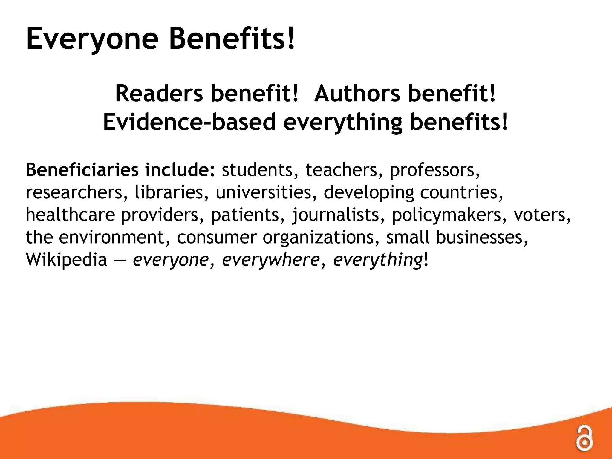 Everyone Benefits!
Readers benefit! Authors benefit!
Evidence-based everything benefits!
Beneficiaries include: students, teachers, professors,
researchers, libraries, universities, developing countries,
healthcare providers, patients, journalists, policymakers, voters,
the environment, consumer organizations, small businesses,
Wikipedia — everyone, everywhere, everything!
 