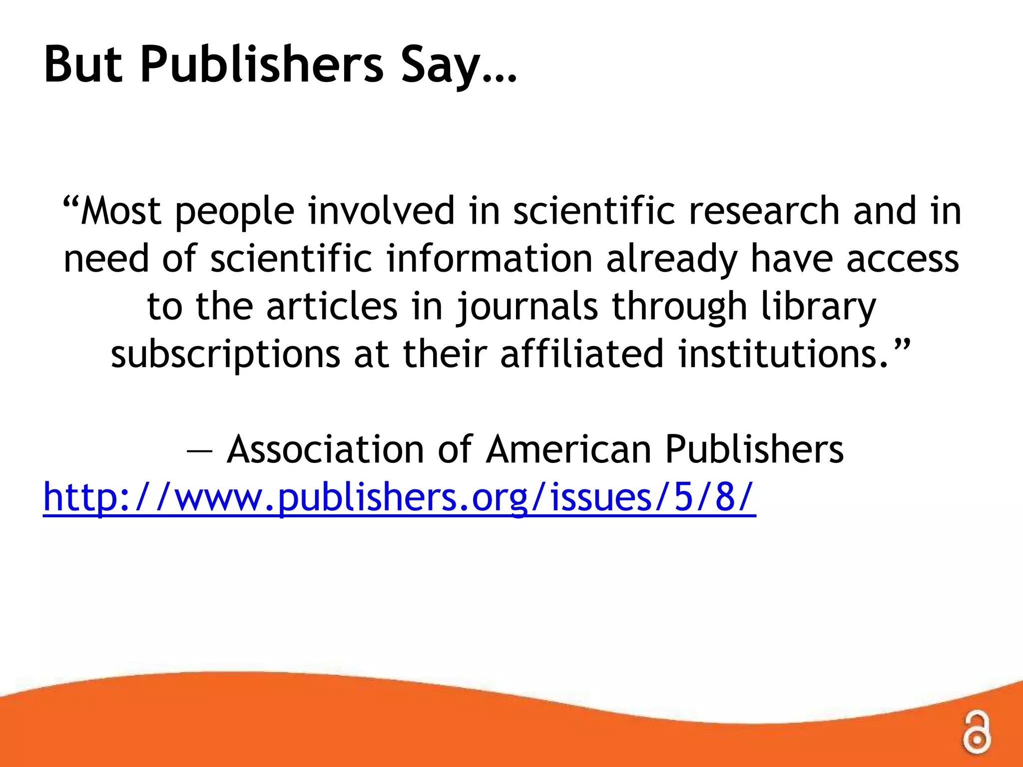 But Publishers Say…
“Most people involved in scientific research and in
need of scientific information already have access
to the articles in journals through library
subscriptions at their affiliated institutions.”
— Association of American Publishers
http://www.publishers.org/issues/5/8/
 