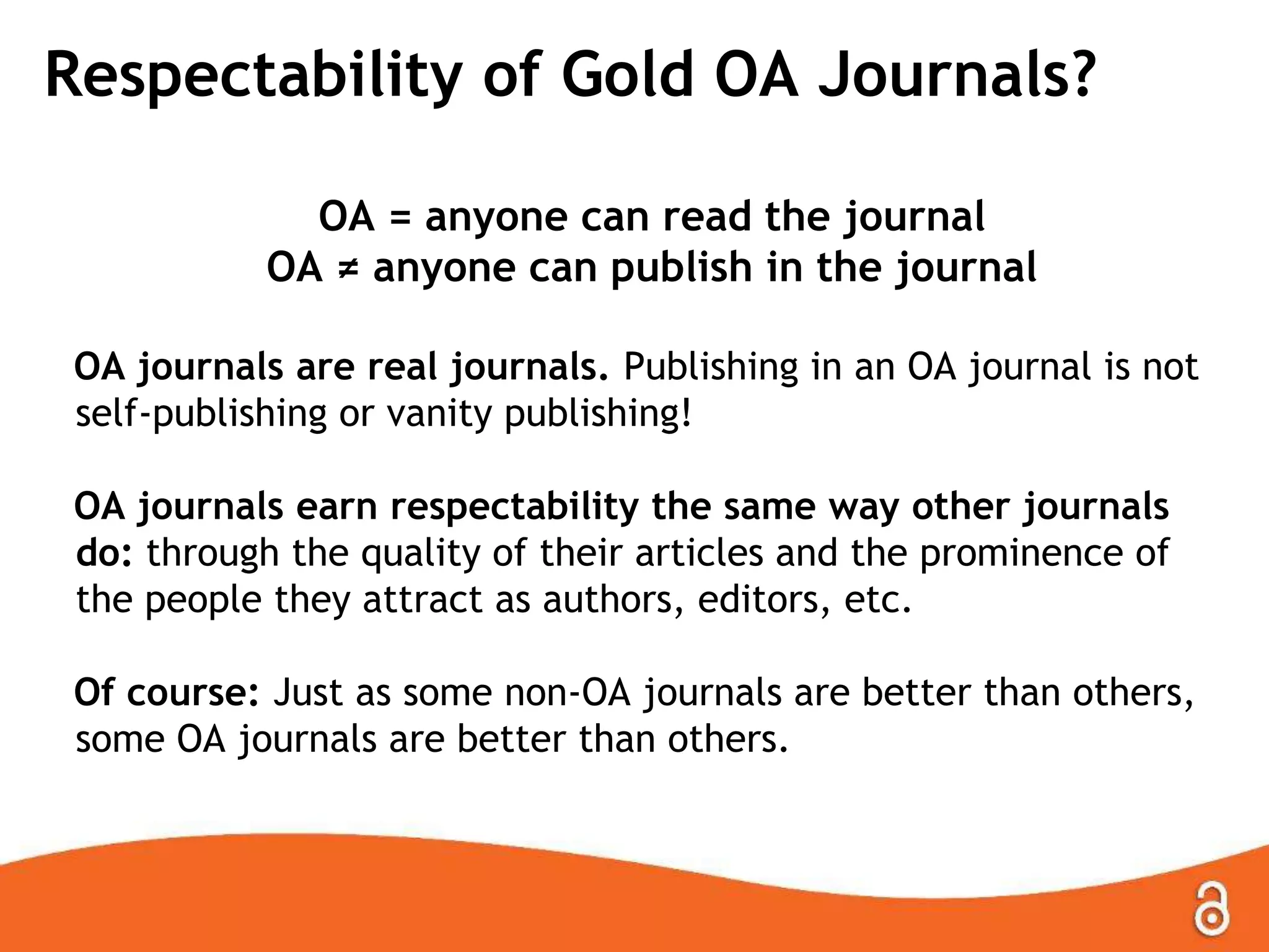 Respectability of Gold OA Journals?
OA = anyone can read the journal
OA ≠ anyone can publish in the journal
OA journals are real journals. Publishing in an OA journal is not
self-publishing or vanity publishing!
OA journals earn respectability the same way other journals
do: through the quality of their articles and the prominence of
the people they attract as authors, editors, etc.
Of course: Just as some non-OA journals are better than others,
some OA journals are better than others.
 