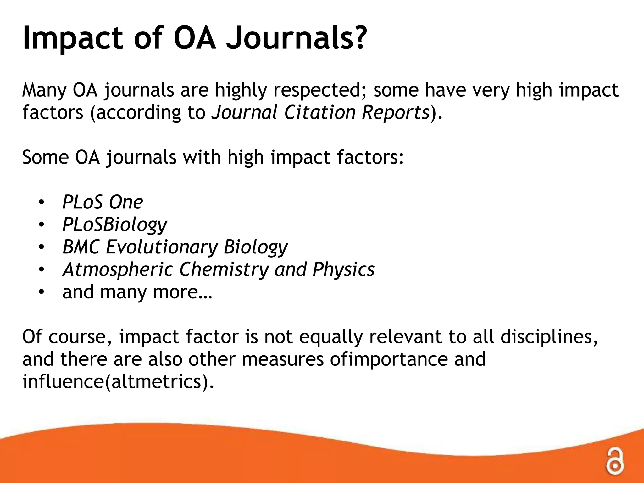 Impact of OA Journals?
Many OA journals are highly respected; some have very high impact
factors (according to Journal Citation Reports).
Some OA journals with high impact factors:
• PLoS One
• PLoSBiology
• BMC Evolutionary Biology
• Atmospheric Chemistry and Physics
• and many more…
Of course, impact factor is not equally relevant to all disciplines,
and there are also other measures ofimportance and influence
(altmetrics).
 