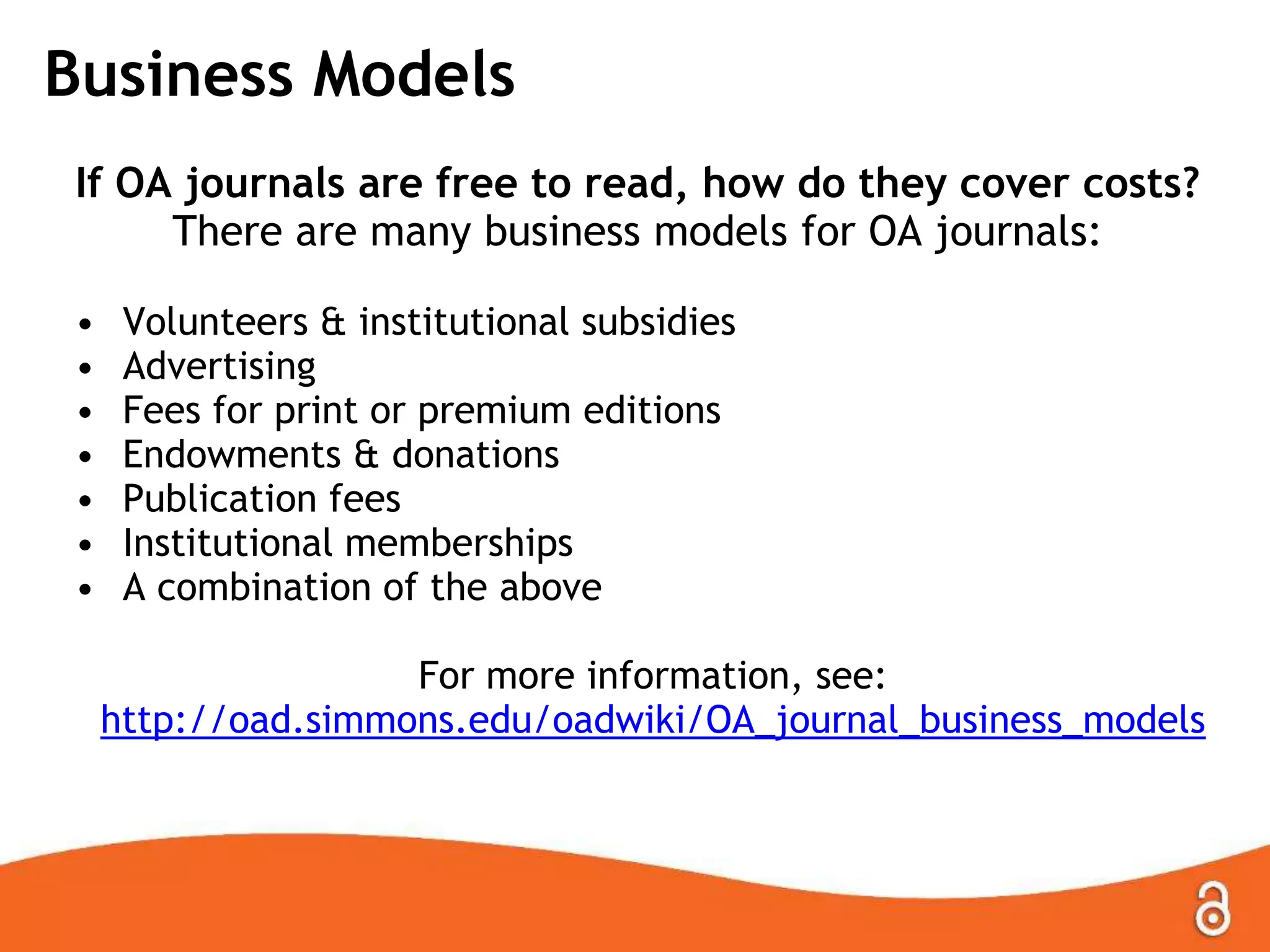 Business Models
If OA journals are free to read, how do they cover costs?
There are many business models for OA journals:
• Volunteers & institutional subsidies
• Advertising
• Fees for print or premium editions
• Endowments & donations
• Publication fees
• Institutional memberships
• A combination of the above
For more information, see:
http://oad.simmons.edu/oadwiki/OA_journal_business_models
 
