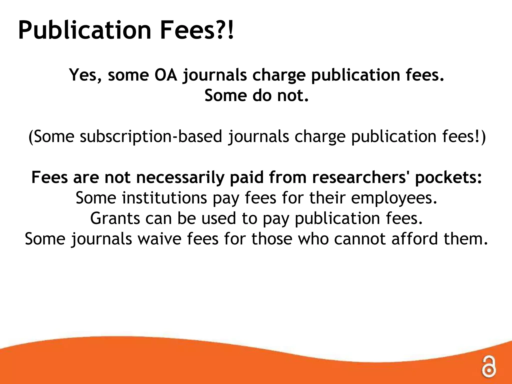 Publication Fees?!
Yes, some OA journals charge publication fees.
Some do not.
(Some subscription-based journals charge publication fees!)
Fees are not necessarily paid from researchers' pockets:
Some institutions pay fees for their employees.
Grants can be used to pay publication fees.
Some journals waive fees for those who cannot afford them.
 