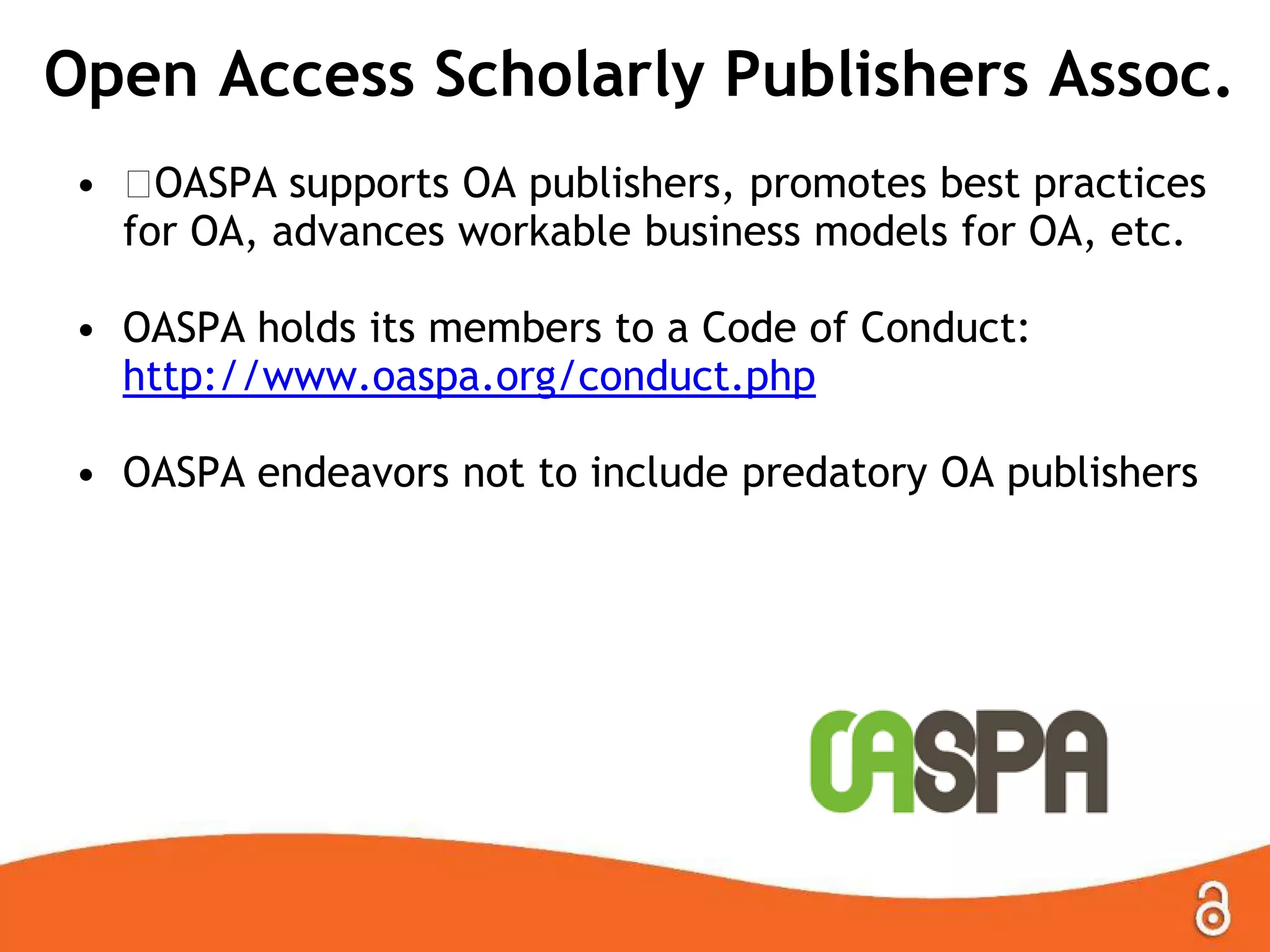 Open Access Scholarly Publishers Assoc.
• ﻿OASPA supports OA publishers, promotes best practices
for OA, advances workable business models for OA, etc.
• OASPA holds its members to a Code of Conduct:
http://www.oaspa.org/conduct.php
• OASPA endeavors not to include predatory OA publishers
 