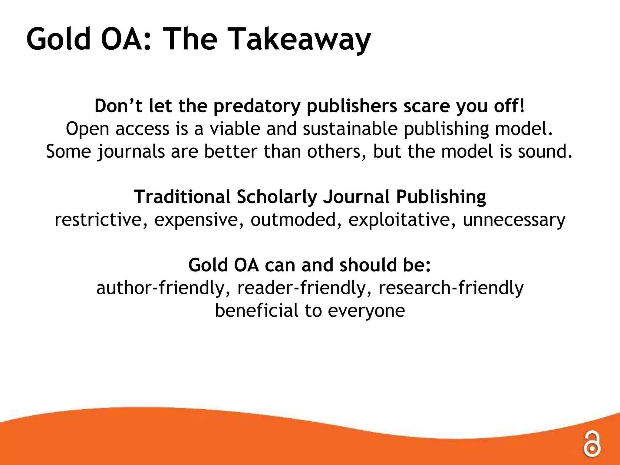 Gold OA: The Takeaway
Don‟t let the predatory publishers scare you off!
Open access is a viable and sustainable publishing model.
Some journals are better than others, but the model is sound.
Traditional Scholarly Journal Publishing
restrictive, expensive, outmoded, exploitative, unnecessary
Gold OA can and should be:
author-friendly, reader-friendly, research-friendly
beneficial to everyone
 
