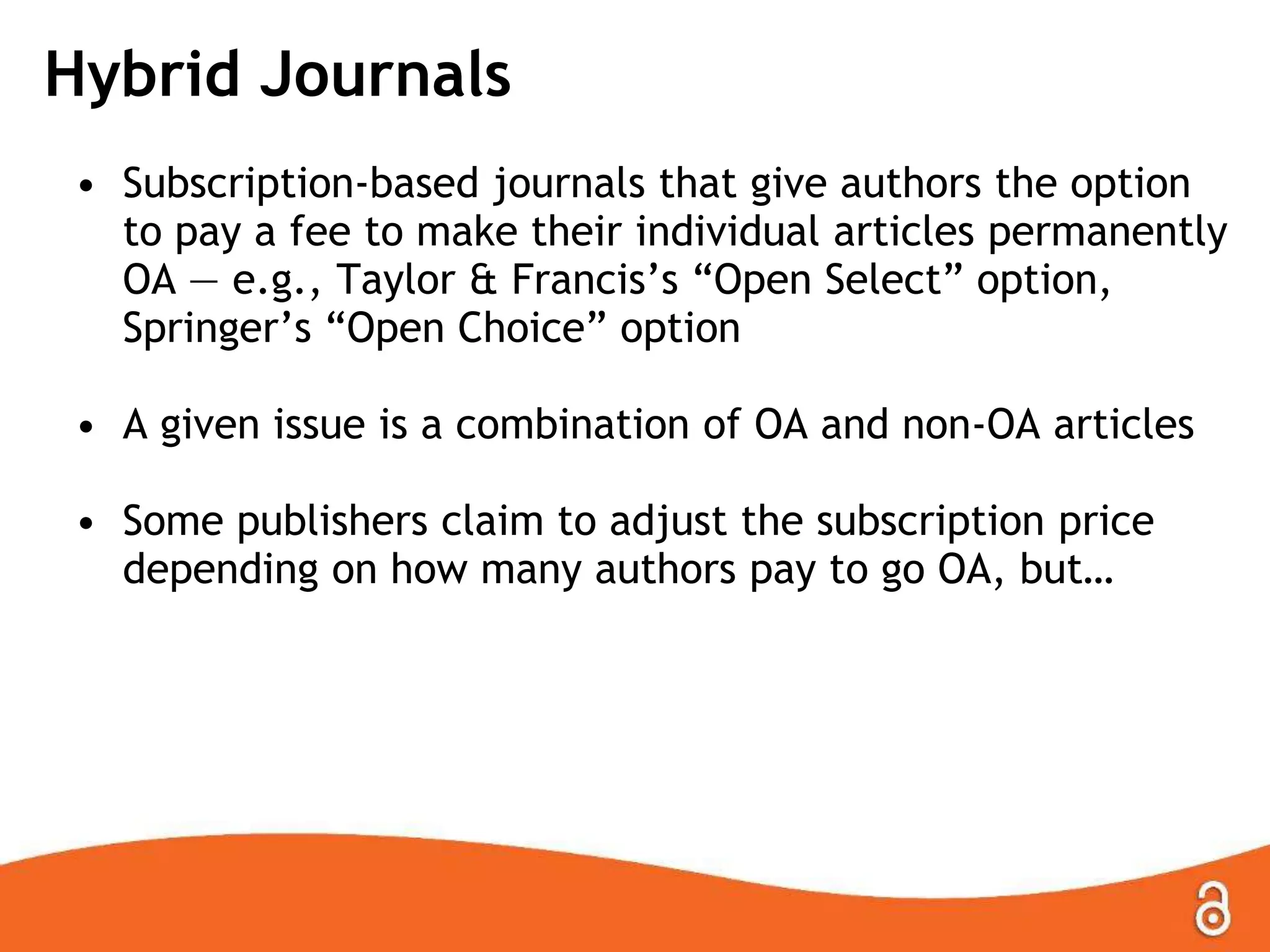 Hybrid Journals
• Subscription-based journals that give authors the option
to pay a fee to make their individual articles permanently
OA — e.g., Taylor & Francis‟s “Open Select” option,
Springer‟s “Open Choice” option
• A given issue is a combination of OA and non-OA articles
• Some publishers claim to adjust the subscription price
depending on how many authors pay to go OA, but…
 