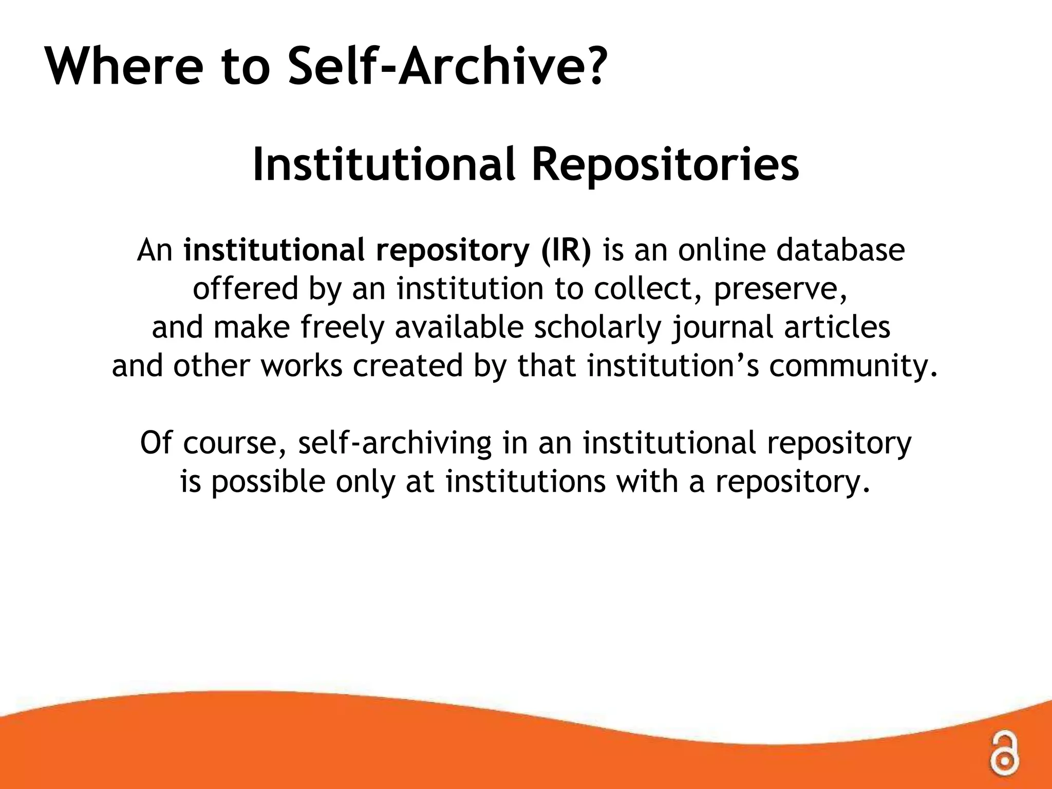 Where to Self-Archive?
Institutional Repositories
An institutional repository (IR) is an online database
offered by an institution to collect, preserve,
and make freely available scholarly journal articles
and other works created by that institution‟s community.
Of course, self-archiving in an institutional repository
is possible only at institutions with a repository.
 