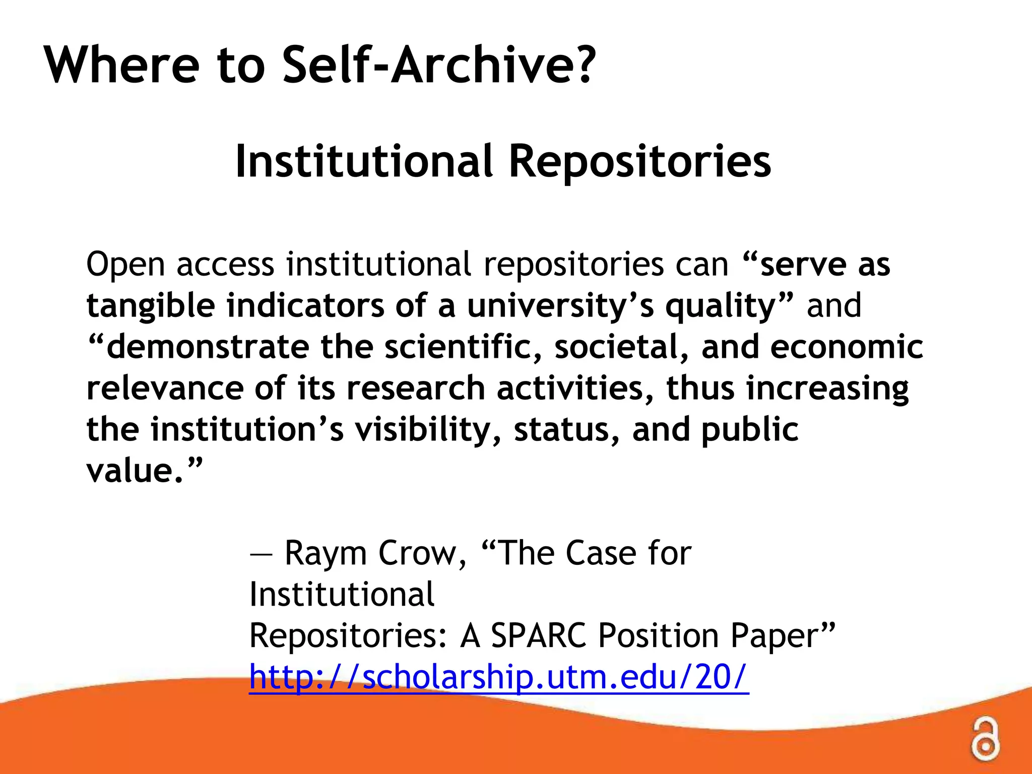Where to Self-Archive?
Institutional Repositories
Open access institutional repositories can “serve as
tangible indicators of a university‟s quality” and
“demonstrate the scientific, societal, and economic
relevance of its research activities, thus increasing
the institution‟s visibility, status, and public
value.”
— Raym Crow, “The Case for
Institutional
Repositories: A SPARC Position Paper”
http://scholarship.utm.edu/20/
 