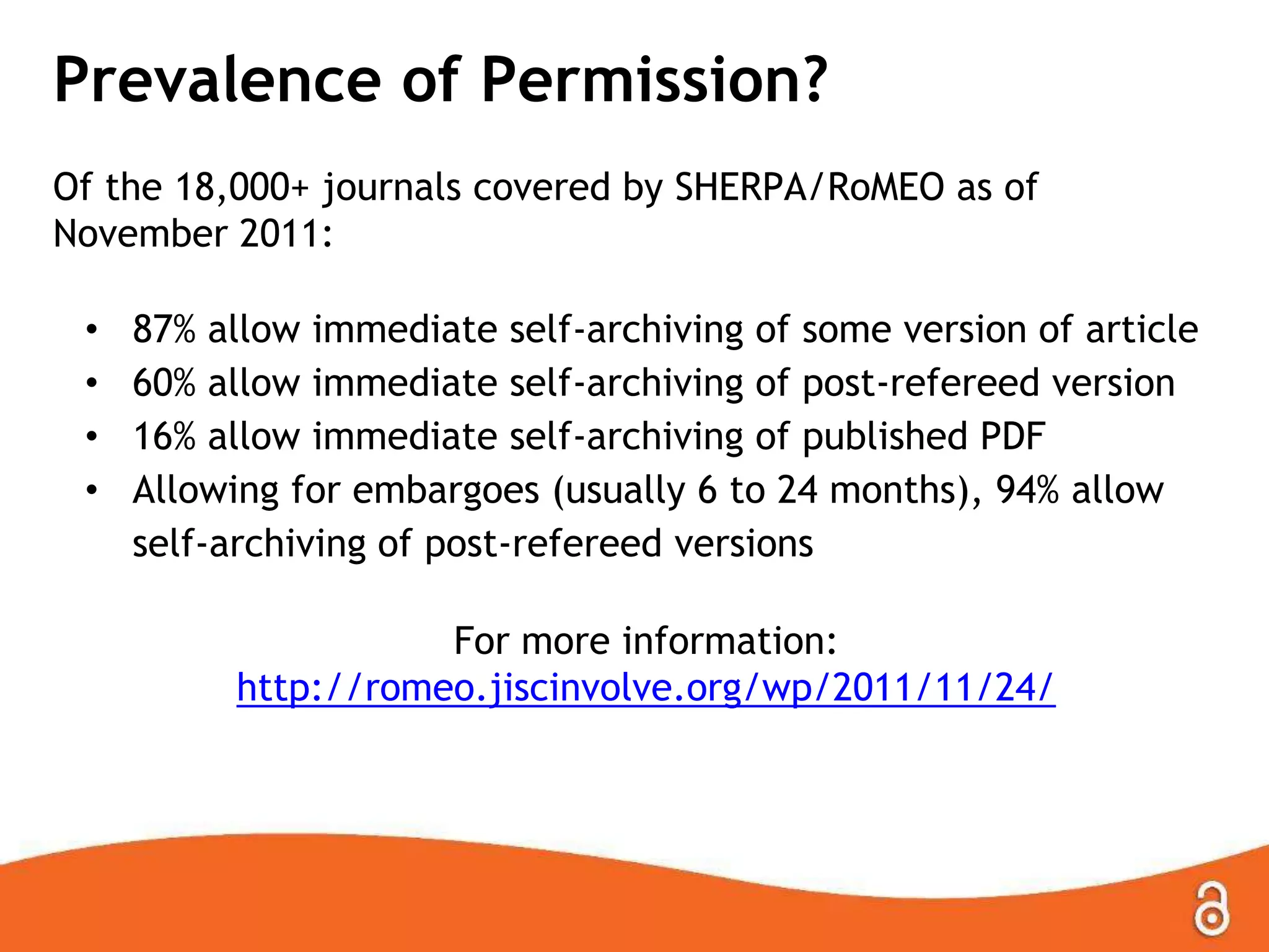 Prevalence of Permission?
Of the 18,000+ journals covered by SHERPA/RoMEO as of
November 2011:
• 87% allow immediate self-archiving of some version of article
• 60% allow immediate self-archiving of post-refereed version
• 16% allow immediate self-archiving of published PDF
• Allowing for embargoes (usually 6 to 24 months), 94% allow
self-archiving of post-refereed versions
For more information:
http://romeo.jiscinvolve.org/wp/2011/11/24/
 