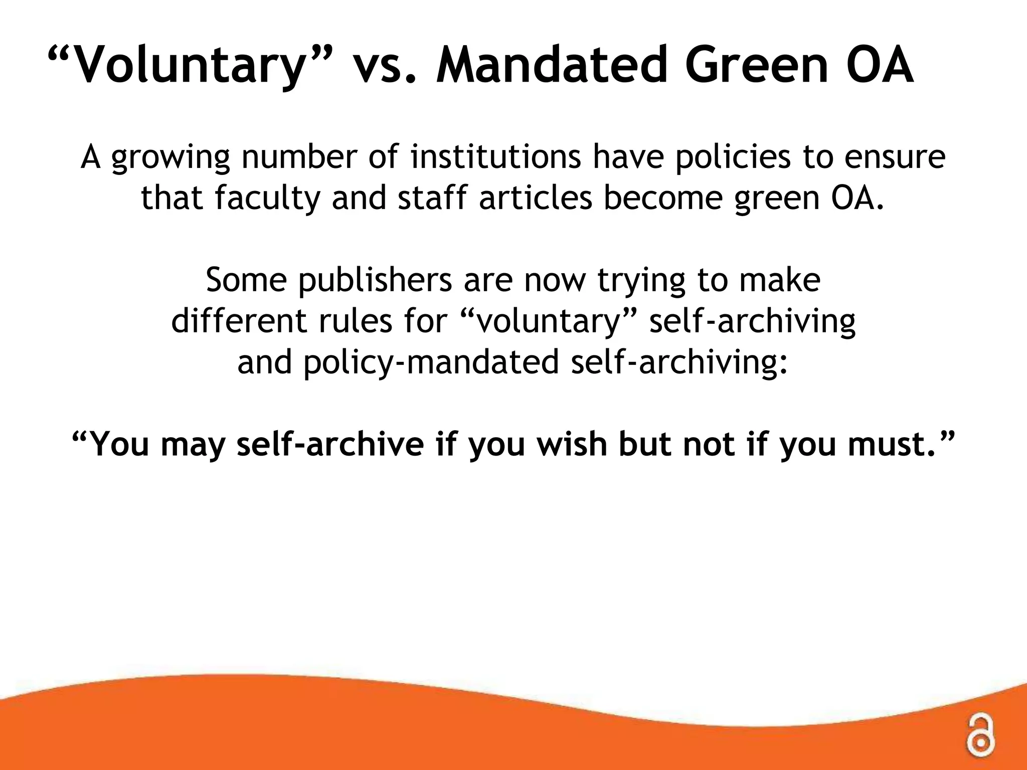 “Voluntary” vs. Mandated Green OA
A growing number of institutions have policies to ensure
that faculty and staff articles become green OA.
Some publishers are now trying to make
different rules for “voluntary” self-archiving
and policy-mandated self-archiving:
“You may self-archive if you wish but not if you must.”
 