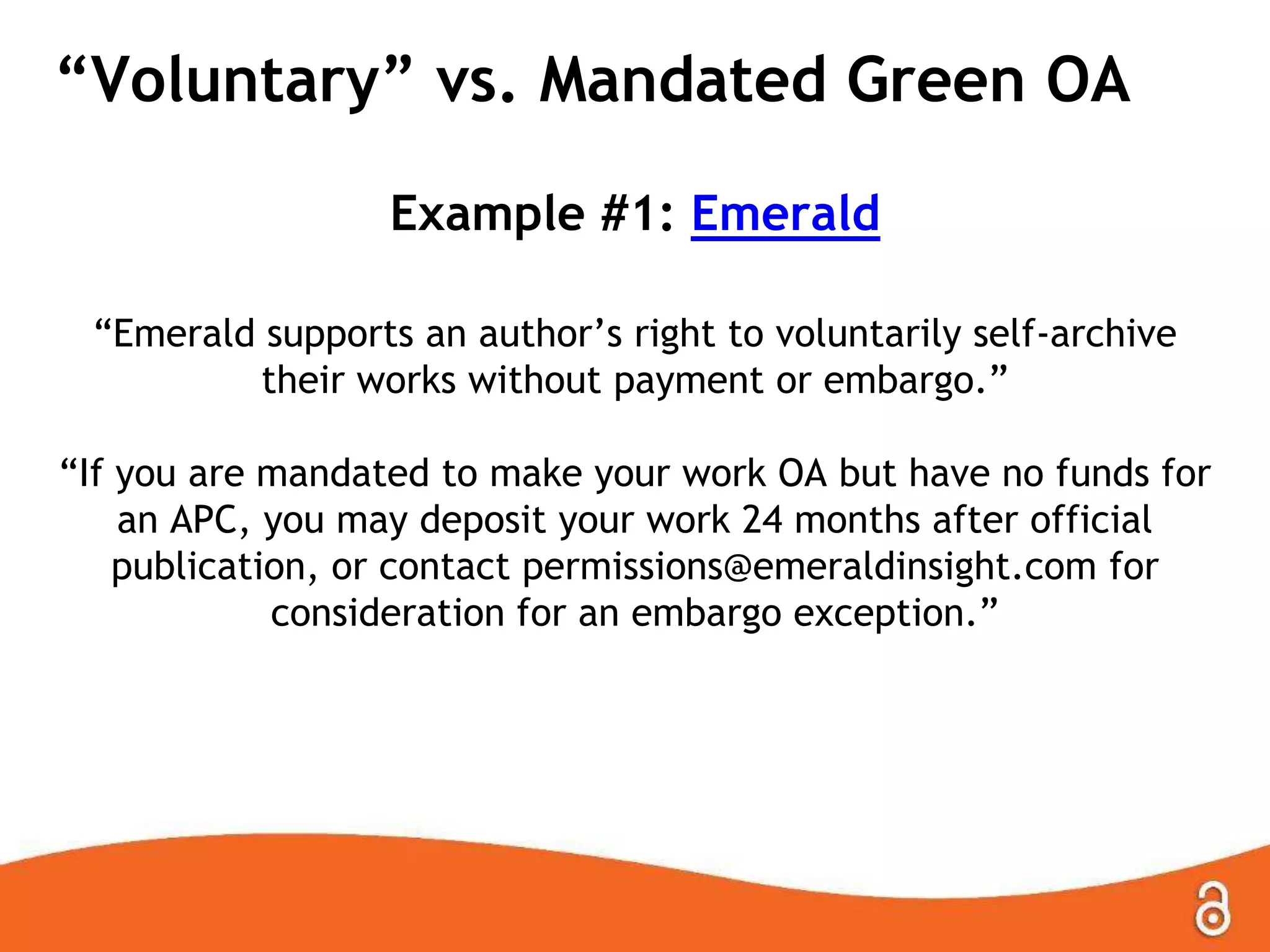 “Voluntary” vs. Mandated Green OA
Example #1: Emerald
“Emerald supports an author‟s right to voluntarily self-archive
their works without payment or embargo.”
“If you are mandated to make your work OA but have no funds for
an APC, you may deposit your work 24 months after official
publication, or contact permissions@emeraldinsight.com for
consideration for an embargo exception.”
 