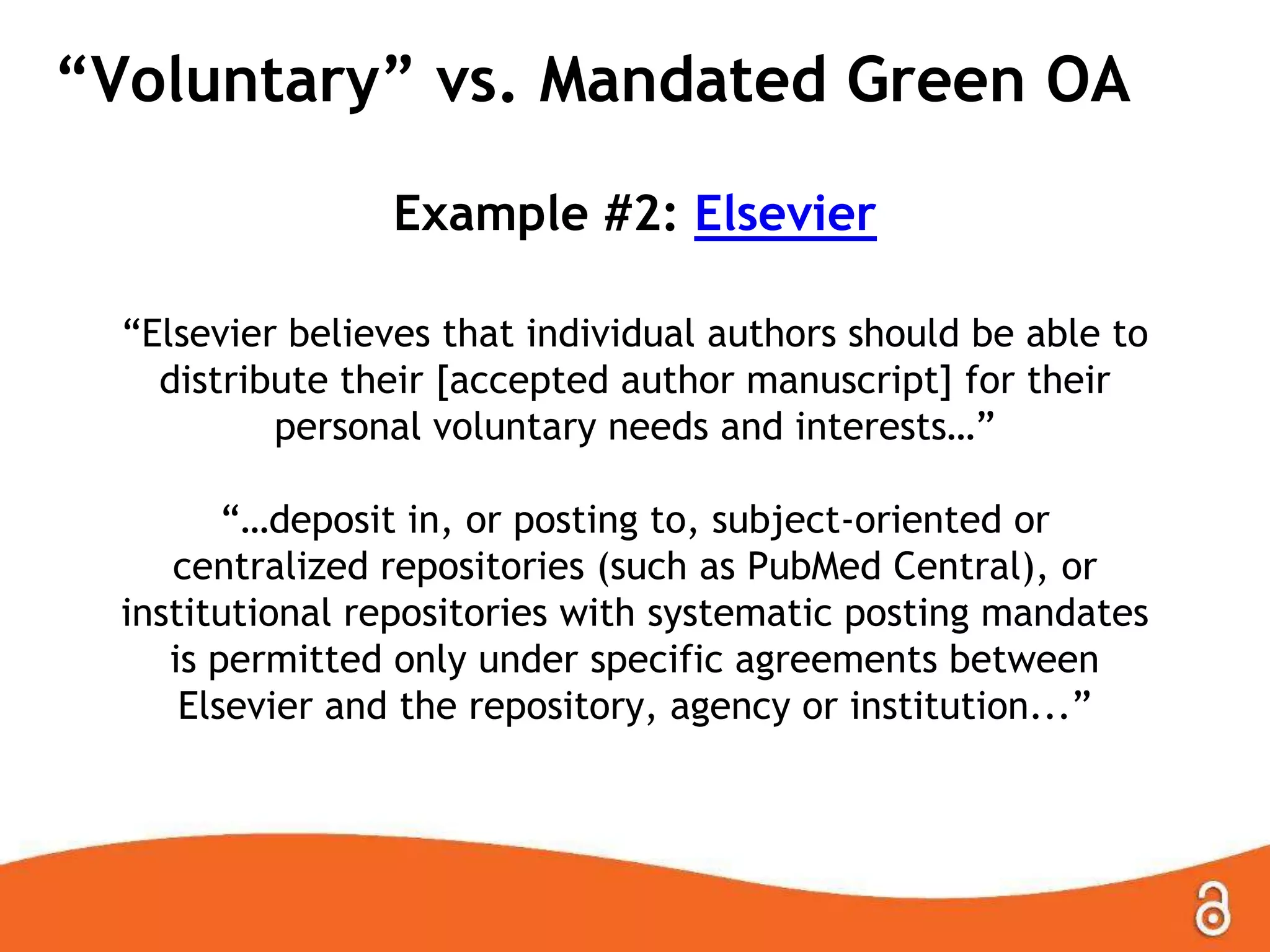 “Voluntary” vs. Mandated Green OA
Example #2: Elsevier
“Elsevier believes that individual authors should be able to
distribute their [accepted author manuscript] for their
personal voluntary needs and interests…”
“…deposit in, or posting to, subject-oriented or
centralized repositories (such as PubMed Central), or
institutional repositories with systematic posting mandates
is permitted only under specific agreements between
Elsevier and the repository, agency or institution...”
 