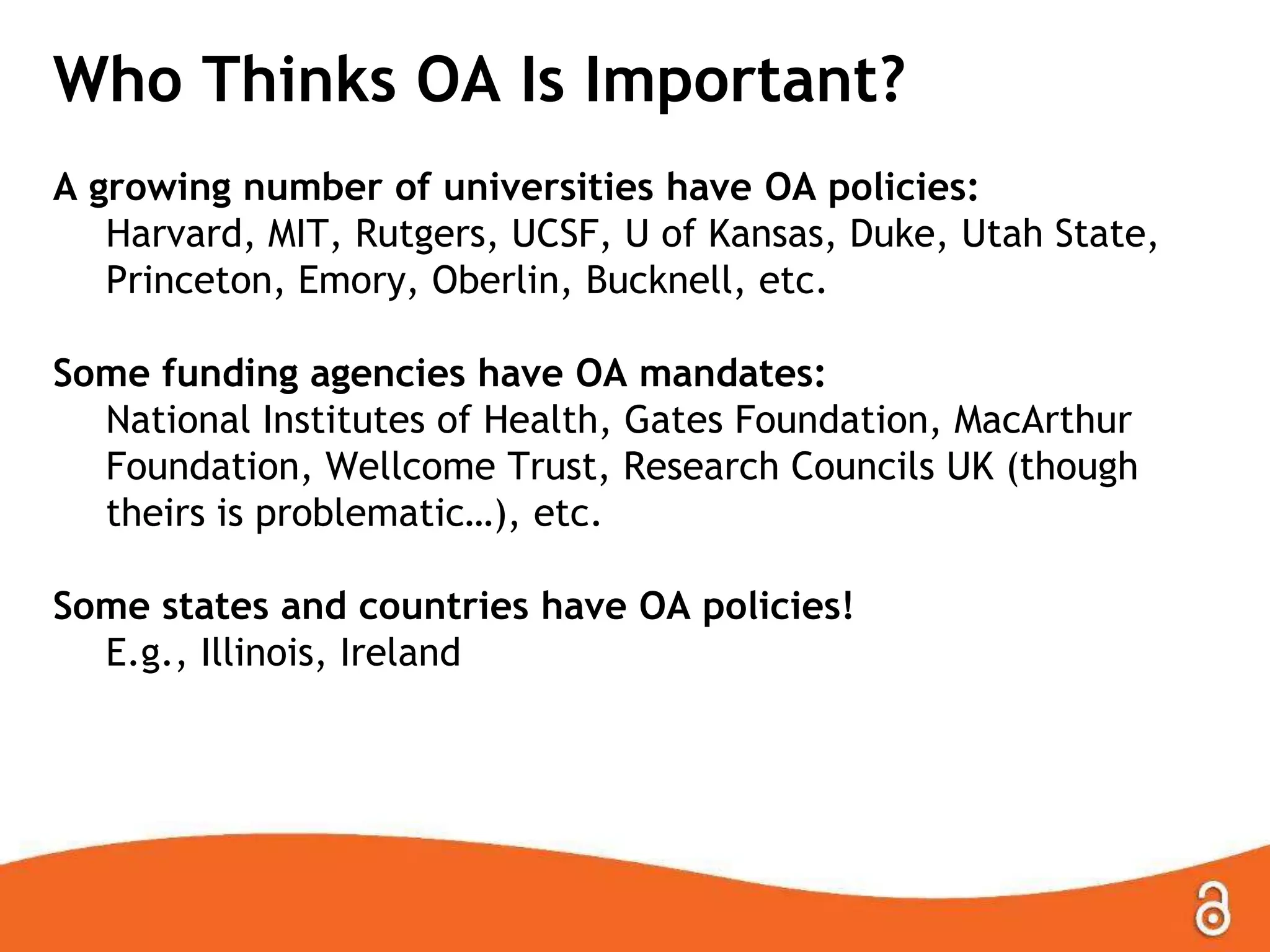 Who Thinks OA Is Important?
A growing number of universities have OA policies:
Harvard, MIT, Rutgers, UCSF, U of Kansas, Duke, Utah State,
Princeton, Emory, Oberlin, Bucknell, etc.
Some funding agencies have OA mandates:
National Institutes of Health, Gates Foundation, MacArthur
Foundation, Wellcome Trust, Research Councils UK (though
theirs is problematic…), etc.
Some states and countries have OA policies!
E.g., Illinois, Ireland
 