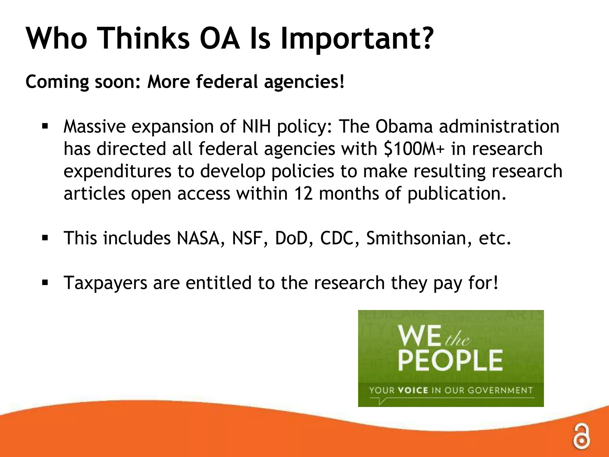 Who Thinks OA Is Important?
Coming soon: More federal agencies!
 Massive expansion of NIH policy: The Obama administration
has directed all federal agencies with $100M+ in research
expenditures to develop policies to make resulting research
articles open access within 12 months of publication.
 This includes NASA, NSF, DoD, CDC, Smithsonian, etc.
 Taxpayers are entitled to the research they pay for!
 