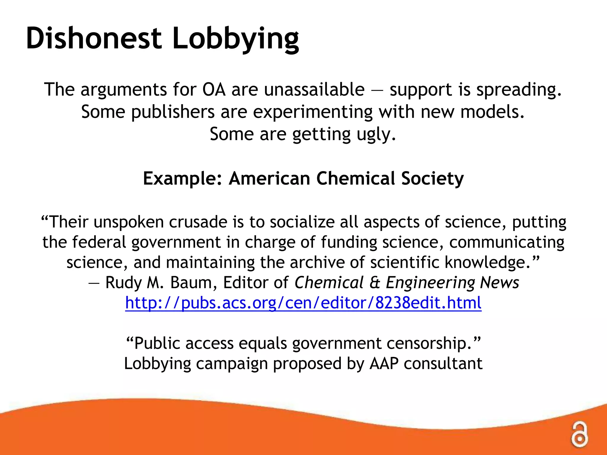 Dishonest Lobbying
The arguments for OA are unassailable — support is spreading.
Some publishers are experimenting with new models.
Some are getting ugly.
Example: American Chemical Society
“Their unspoken crusade is to socialize all aspects of science, putting
the federal government in charge of funding science, communicating
science, and maintaining the archive of scientific knowledge.”
— Rudy M. Baum, Editor of Chemical & Engineering News
http://pubs.acs.org/cen/editor/8238edit.html
“Public access equals government censorship.”
Lobbying campaign proposed by AAP consultant
 
