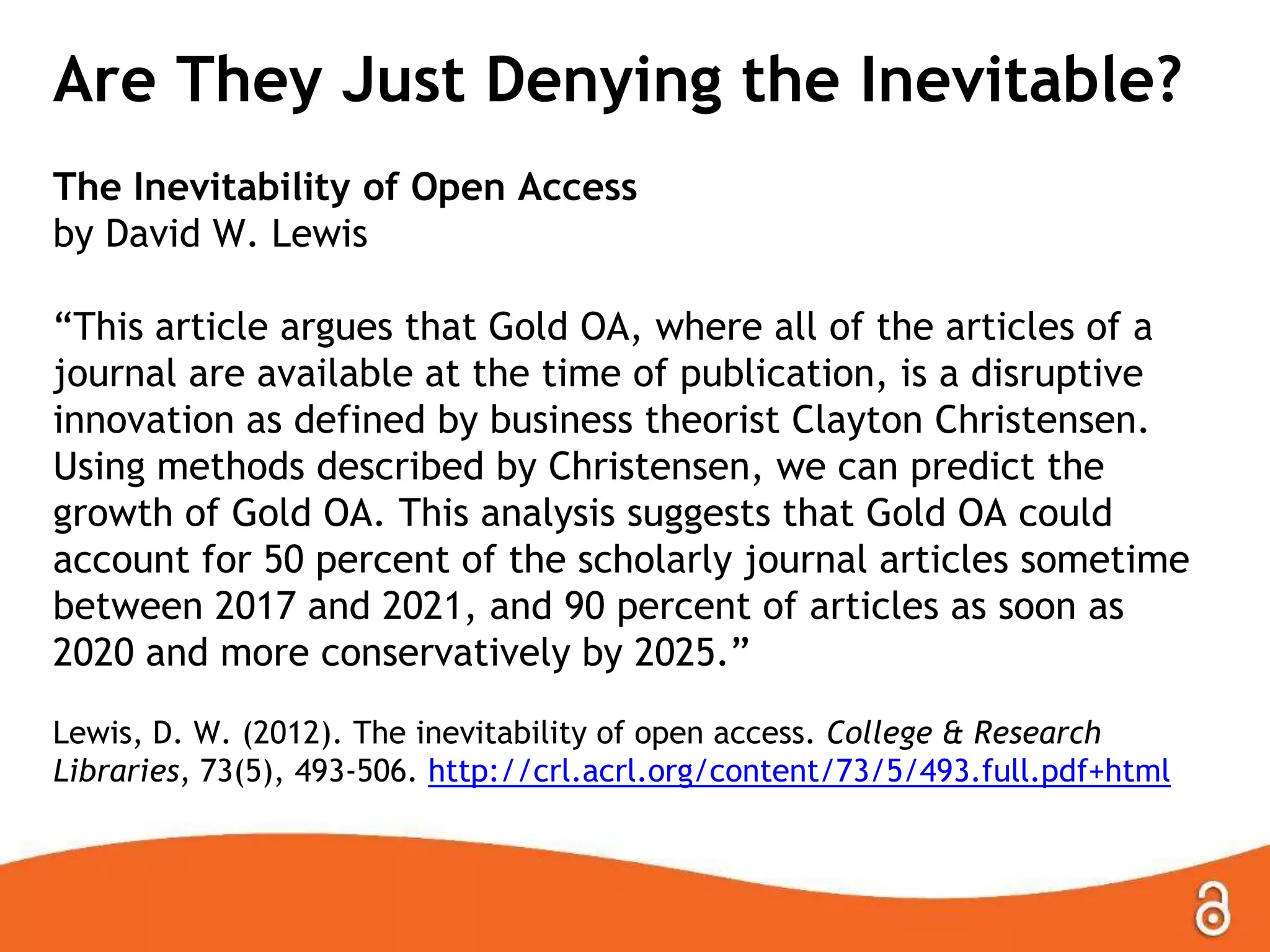 Are They Just Denying the Inevitable?
The Inevitability of Open Access
by David W. Lewis
“This article argues that Gold OA, where all of the articles of a
journal are available at the time of publication, is a disruptive
innovation as defined by business theorist Clayton Christensen.
Using methods described by Christensen, we can predict the
growth of Gold OA. This analysis suggests that Gold OA could
account for 50 percent of the scholarly journal articles sometime
between 2017 and 2021, and 90 percent of articles as soon as
2020 and more conservatively by 2025.”
Lewis, D. W. (2012). The inevitability of open access. College & Research
Libraries, 73(5), 493-506. http://crl.acrl.org/content/73/5/493.full.pdf+html
 