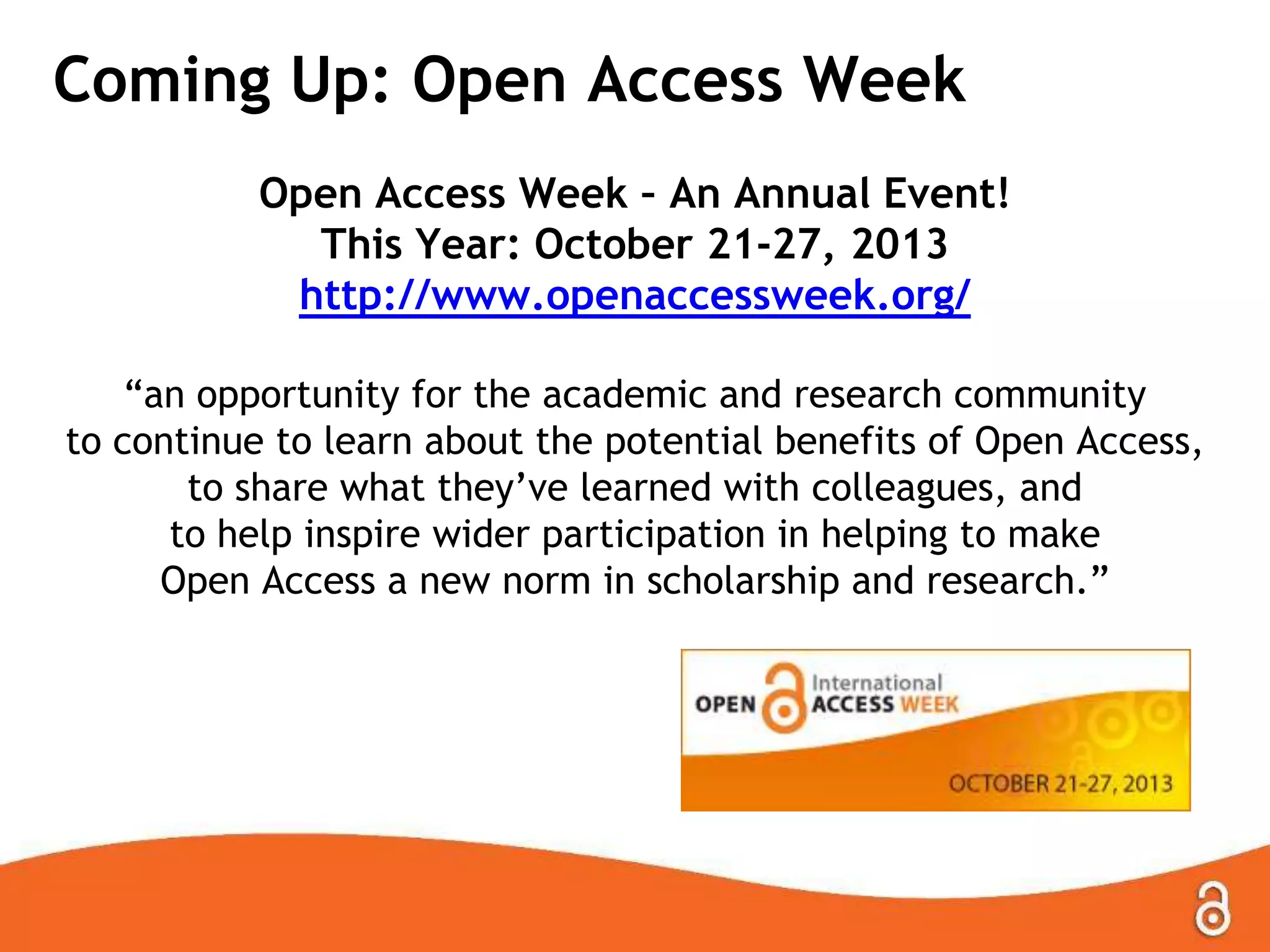 Coming Up: Open Access Week
Open Access Week – An Annual Event!
This Year: October 21-27, 2013
http://www.openaccessweek.org/
“an opportunity for the academic and research community
to continue to learn about the potential benefits of Open Access,
to share what they‟ve learned with colleagues, and
to help inspire wider participation in helping to make
Open Access a new norm in scholarship and research.”
 