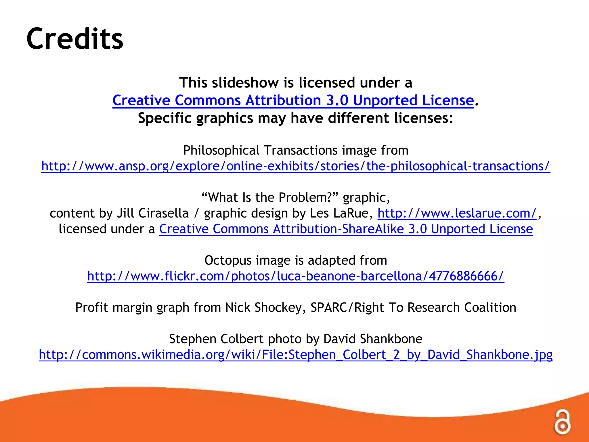 Credits
This slideshow is licensed under a
Creative Commons Attribution 3.0 Unported License.
Specific graphics may have different licenses:
Philosophical Transactions image from
http://www.ansp.org/explore/online-exhibits/stories/the-philosophical-transactions/
“What Is the Problem?” graphic,
content by Jill Cirasella / graphic design by Les LaRue, http://www.leslarue.com/,
licensed under a Creative Commons Attribution-ShareAlike 3.0 Unported License
Octopus image is adapted from
http://www.flickr.com/photos/luca-beanone-barcellona/4776886666/
Profit margin graph from Nick Shockey, SPARC/Right To Research Coalition
Stephen Colbert photo by David Shankbone
http://commons.wikimedia.org/wiki/File:Stephen_Colbert_2_by_David_Shankbone.jpg
 
