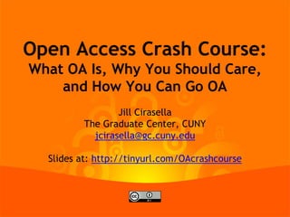 Open Access Crash Course:
What OA Is, Why You Should Care,
and How You Can Go OA
Jill Cirasella
The Graduate Center, CUNY
jcirasella@gc.cuny.edu
Slides at: http://tinyurl.com/OAcrashcourse
 