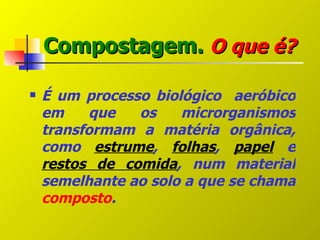 Compostagem. O que é?

   É um processo biológico aeróbico
    em     que  os    microrganismos
    transformam a matéria orgânica,
    como estrume, folhas, papel e
    restos de comida, num material
    semelhante ao solo a que se chama
    composto.
 