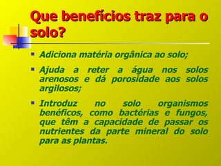 Que benefícios traz para o
solo?
   Adiciona matéria orgânica ao solo;
   Ajuda a reter a água nos solos
    arenosos e dá porosidade aos solos
    argilosos;
   Introduz     no   solo   organismos
    benéficos, como bactérias e fungos,
    que têm a capacidade de passar os
    nutrientes da parte mineral do solo
    para as plantas.
 