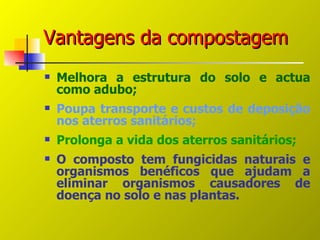 Vantagens da compostagem
   Melhora a estrutura do solo e actua
    como adubo;
   Poupa transporte e custos de deposição
    nos aterros sanitários;
   Prolonga a vida dos aterros sanitários;
   O composto tem fungicidas naturais e
    organismos benéficos que ajudam a
    eliminar organismos causadores de
    doença no solo e nas plantas.
 