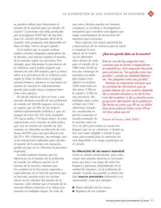 L A E L A BOR A C IÓN D E UNA E S T R AT EGI A D E MU E S T R EO 
¿Qué tan grande debe ser la muestra? 
Esta es una de las preguntas más 
comunes que se hacen a especialistas 
en estadísticas. Una respuesta frecuente 
pero errónea es “tan grande como sea 
posible”, cuando en realidad debería 
ser “tan pequeña como sea posible”. 
También es importante subrayar que 
la cantidad de información que se 
puede obtener de una muestra depende 
de su tamaño absoluto y no de la frac-ción 
del muestreo, o de su tamaño como 
proporción del tamaño de la población. 
De hecho es cierto que 99 en un millón 
dice tanto sobre el millón como 99 en 
mil dice sobre ese mil. 
(Tomado de Persson y Wall, 2003).6 
Una guía práctica para la investigación y la acción 121 
se pueden utilizar para determinar el 
tamaño de la muestra para un estudio. El 
cuadro 7.2 presenta una tabla producida 
por el programa STATCALC de Epi Info 
para los cálculos del tamaño ideal de la 
muestra. Este programa está disponible en 
línea en http://www.cdc.gov/epiinfo 
Si el análisis que se quiere realizar 
implica estudiar subgrupos particulares de 
la muestra, será preciso ampliar el tamaño 
de la muestra según sea necesario. Por 
ejemplo, para determinar la prevalencia de 
la violencia, usted podría requerir una 
muestra de sólo 300 mujeres, pero si desea 
saber si la prevalencia de la violencia varía 
según la edad, la educación o el grupo 
socioeconómico, entonces se necesitará un 
tamaño de muestra lo suficientemente 
grande para poder hacer comparaciones 
entre estos grupos. 
El cálculo inicial se hizo en base a una 
muestra aleatoria sencilla de una población 
de estudio de 100,000 mujeres, en la que 
se supuso que un 30% de las mujeres 
habían experimentado violencia y que un 
margen de error del 10% sería aceptable 
(5% hacia arriba y 5% hacia abajo). Si estas 
suposiciones son correctas, la tabla indica 
que con un tamaño de muestra de 322 
mujeres, se obtendría un intervalo de con-fianza 
del 95% para una prevalencia real 
del 25 y 35%. Obsérvese, sin embargo, que 
si las estimaciones utilizadas para calcular 
el tamaño de la muestra son inexactas, 
podría ser que no se obtuviera la precisión 
requerida. 
La tabla también muestra que las 
diferencias en el tamaño de la población 
de estudio no influyen mucho en el 
tamaño de la muestra, mientras que 
los cambios en la frecuencia esperada y 
especialmente en el nivel de precisión que 
se necesita, pueden tener un enorme 
efecto en los cálculos del tamaño de la 
muestra. Cabe señalar que el tamaño de la 
muestra deberá aumentar si se utiliza una 
muestra en múltiples etapas. En vista de 
que estos cálculos pueden ser bastante 
complejos, se aconseja a investigadores 
inexpertos que consulten con alguien que 
tenga conocimientos de las técnicas de 
muestreo para encuestas. 
Para explorar con mayor precisión las 
consecuencias de la violencia para la salud 
y comparar la inci-dencia 
de la violen-cia 
en diferentes 
sitios dentro de cada 
país, el estudio de la 
OMS sobre VCM uti-liza 
una estrategia de 
muestreo en múlti-ples 
etapas cuyo 
objetivo es realizar 
3,000 entrevistas en 
dos sitios; 1,500 en 
la capital y 1,500 en 
una provincia. Sin 
embargo, para contar 
al final con 1,500 
entrevistas comple-tas, 
usualmente es 
preciso aumentar el 
tamaño estimado de 
la muestra entre un 
10 y un 20% para tomar en cuenta los 
hogares que no se cubrieron, o donde no 
hay una mujer elegible o donde la per-sona 
seleccionada para la entrevista no 
está disponible o se niega a participar en 
el estudio. 
La obtención de un marco muestral 
Como se señaló anteriormente, para selec-cionar 
una muestra aleatoria es necesario 
tener una lista o un mapa de todos los 
hogares o personas, dependiendo de la 
unidad de muestreo, en la población de 
estudio. Cuando sea posible se deben uti-lizar 
marcos muestrales elaborados con 
anterioridad, como por ejemplo: 
 Datos oficiales de los censos 
 Registros de los votantes 
 