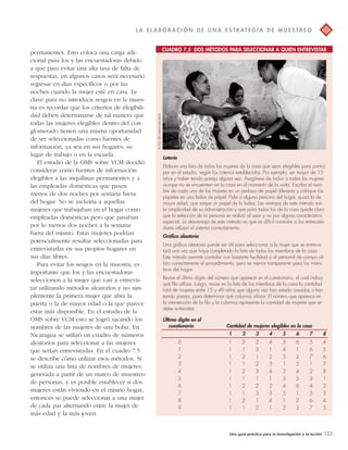 L A E L A BOR A C IÓN D E UNA E S T R AT EGI A D E MU E S T R EO 
CUADRO 7.5 DOS MÉTODOS PARA SELECCIONAR A QUIEN ENTREVISTAR 
Una guía práctica para la investigación y la acción 123 
permanentes. Esto coloca una carga adi-cional 
para los y las encuestadoras debido 
a que para evitar una alta tasa de falta de 
respuestas, en algunos casos será necesario 
regresar en días específicos o por las 
noches cuando la mujer esté en casa. La 
clave para no introducir sesgos en la mues-tra 
es recordar que los criterios de elegibili-dad 
deben determinarse de tal manera que 
todas las mujeres elegibles dentro del con-glomerado 
tienen una misma oportunidad 
de ser seleccionadas como fuentes de 
información, ya sea en sus hogares, su 
lugar de trabajo o en la escuela. 
El estudio de la OMS sobre VCM decidió 
considerar como fuentes de información 
elegibles a las inquilinas permanentes y a 
las empleadas domésticas que pasen 
menos de dos noches por semana fuera 
del hogar. No se incluiría a aquellas 
mujeres que trabajaban en el hogar como 
empleadas domésticas pero que pasaban 
por lo menos dos noches a la semana 
fuera del mismo. Estas mujeres podrían 
potencialmente resultar seleccionadas para 
entrevistarlas en sus propios hogares en 
sus días libres. 
Para evitar los sesgos en la muestra, es 
importante que los y las encuestadoras 
seleccionen a la mujer que van a entrevis-tar 
utilizando métodos aleatorios y no sim-plemente 
la primera mujer que abra la 
puerta o la de mayor edad o la que parece 
estar más disponible. En el estudio de la 
OMS sobre VCM esto se logró sacando los 
nombres de las mujeres de una bolsa. En 
Nicaragua se utilizó un cuadro de números 
aleatorios para seleccionar a las mujeres 
que serían entrevistadas. En el cuadro 7.5 
se describe cómo utilizar esos métodos. Si 
se utiliza una lista de nombres de mujeres 
generada a partir de un marco de muestreo 
de personas, y es posible establecer si dos 
mujeres están viviendo en el mismo hogar, 
entonces se puede seleccionar a una mujer 
de cada par alternando entre la mujer de 
más edad y la más joven. 
Lotería 
Elabore una lista de todas las mujeres de la casa que sean elegibles para partici-par 
en el estudio, según los criterios establecidos. Por ejemplo, ser mayor de 15 
años y haber tenido pareja alguna vez. Asegúrese de incluir a todas las mujeres 
aunque no se encuentren en la casa en el momento de la visita. Escriba el nom-bre 
de cada una de las mujeres en un pedazo de papel diferente y coloque los 
papeles en una bolsa de papel. Pida a alguna persona del hogar, quizá la de 
mayor edad, que saque un papel de la bolsa. Las ventajas de este método son 
la simplicidad de su administración y que para todos los de la casa quede claro 
que la selección de la persona se realizó al azar y no por alguna característica 
especial. La desventaja de este método es que es difícil controlar si los entrevista-dores 
utilizan el sistema correctamente. 
Gráfica aleatoria 
Una gráfica aleatoria puede ser útil para seleccionar a la mujer que se entrevis-tará 
una vez que haya completado la lista de todos los miembros de la casa. 
Este método permite controlar con bastante facilidad si el personal de campo uti-liza 
correctamente el procedimiento, pero es menos transparente para los miem-bros 
del hogar. 
Revise el último dígito del número que aparece en el cuestionario, el cual indica 
qué fila utilizar. Luego, revise en la lista de los miembros de la casa la cantidad 
total de mujeres entre 15 y 49 años que alguna vez han estado casadas o han 
tenido pareja, para determinar qué columna utilizar. El número que aparece en 
la intersección de la fila y la columna representa la cantidad de mujeres que se 
debe entrevistar. 
Último dígito en el 
cuestionario Cantidad de mujeres elegibles en la casa 
1 2 3 4 5 6 7 8 
0 1 2 2 4 3 6 5 4 
1 1 1 3 1 4 1 6 5 
2 1 2 1 2 5 2 7 6 
3 1 1 2 3 1 3 1 7 
4 1 2 3 4 2 4 2 8 
5 1 1 1 1 3 5 3 1 
6 1 2 2 2 4 6 4 2 
7 1 1 3 3 5 1 5 3 
8 1 2 1 4 1 2 6 4 
9 1 1 2 1 2 3 7 5 
FOTO DE HAFM JANSEN 
 