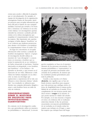 L A E L A BOR A C IÓN D E UNA E S T R AT EGI A D E MU E S T R EO 
Una guía práctica para la investigación y la acción 115 
cionar para ayudar a dilucidar la pregunta 
que se está planteando. Por ejemplo, el 
equipo de investigación de la organización 
nicaragüense Puntos de Encuentro, inició 
un proyecto para recopilar información que 
fuera útil para el diseño de una campaña 
mediática nacional que invitaba a los hom-bres 
a renunciar a la violencia en sus rela-ciones 
íntimas. Los investigadores querían 
entender las creencias y actitudes prevale-cientes 
en la cultura nicaragüense que 
respaldan el comportamiento violento hacia 
las mujeres. Más importante aún, querían 
averiguar si había algunos “beneficios” en 
la no violencia que pudieran promoverse 
para alentar a los hombres a reconsiderar 
su comportamiento (véase el cuadro 5.6). 
En lugar de concentrarse en recopilar 
información sobre normas y actitudes de 
hombres nicaragüenses “típicos”, el grupo 
de investigación decidió utilizar un 
muestreo de “caso divergente” y concen-trarse 
en encuestar a hombres que ya 
tenían la reputación de no ser violentos y 
de haber renunciado al machismo.4 Estaban 
interesados en preguntarle a esos hombres 
qué beneficios —si los hubiere— les 
aportaba su decisión, y qué eventos en el 
transcurso de sus vidas, influencias o indi-viduos 
les habían empujado en esa direc-ción. 
La meta era investigar qué 
aspiraciones y experiencias de la vida con-tribuyen 
a crear relaciones íntimas “saluda-bles”. 
Los resultados se utilizaron para 
diseñar una campaña informativa dirigida a 
atraer a más hombres hacia un estilo de 
vida sin violencia. 
CONSIDERACIONES 
SOBRE EL MUESTREO 
EN ENCUESTAS PARA 
INVEST IGACIONES 
CUANT I TAT IVAS 
En contraste con la investigación cualita-tiva, 
que generalmente utiliza un muestreo 
no probabilístico o “intencional”, la investi-gación 
cuantitativa se basa en el muestreo 
aleatorio de las personas encuestadas. Una 
muestra probabilística o “representativa” es 
un grupo de personas encuestadas selec-cionadas 
de la población, de manera que 
los resultados puedan generalizarse para 
toda la población. 
Cuando a una muestra se le llama 
aleatoria, esto significa que se han uti-lizado 
técnicas específicas para asegurar 
que toda persona que satisfaga ciertos cri-terios 
de elegibilidad tiene la misma proba-bilidad 
de ser incluida en el estudio. El no 
cumplimiento de esas técnicas puede intro-ducir 
errores o sesgos en la muestra, lo 
que puede mermar la validez del estudio. 
Por ejemplo, si en una encuesta a hogares 
en torno a la violencia sólo se realizaran 
entrevistas durante el día, las personas 
encuestadas con mayores probabilidades 
de ser incluidas en el estudio serían las 
mujeres que trabajan en el hogar, y aque-llas 
mujeres que trabajan fuera del hogar 
FOTO DE HAFM JANSEN 
 