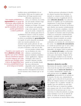 tendrían menos probabilidades de ser 
entrevistadas. Dado que las mujeres que 
trabajan fuera del hogar pueden tener 
116 Investigando la violencia contra las mujeres 
diferentes experiencias en 
torno a la violencia, los resulta-dos 
del estudio estarían sesga-dos 
hacia las mujeres que 
trabajan en el hogar. Una mane-ra 
de reducir este particular 
sesgo sería regresar a los hoga-res 
por la noche o durante los 
fines de semana para elevar la 
posibilidad de abarcar a todas las mujeres. 
La manera como se selecciona la mues-tra 
afecta su posibilidad de generalización 
o el grado al cual la situación encontrada 
entre una muestra particular en un 
momento dado puede aplicarse de una 
manera más general. Existen muchas técni-cas 
para el muestreo, cada una de ellas 
con sus propias ventajas relati-vas 
en términos de costo, 
esfuerzo y potencial para 
generar resultados estadística-mente 
significativos. Algunas 
estrategias, tales como el 
muestreo aleatorio sencillo, 
puede no ser factible donde 
hay poca información 
disponible sobre la población 
del estudio. A continuación se 
brinda una breve descripción de las técni-cas 
de muestreo más comunes que se uti-lizan. 
Muchas personas subestiman el desafío 
de obtener muestras bien diseñadas. A 
menudo se cometen errores debido a la 
confusión en torno al significado del tér-mino 
selección aleatoria. Una selección 
aleatoria no significa que los participantes 
simplemente se seleccionan sin ningún 
orden en particular. De hecho, las técnicas 
para obtener una muestra verdaderamente 
aleatoria son bastante complejas, e investi-gadores 
sin experiencia deben consultar a 
un experto en muestreo antes de proceder. 
Utilizar un cuestionario cuidadosamente 
pensado y probado en una muestra mal 
diseñada arrojará resultados sin sentido. 
A menudo las muestras aleatorias se 
confunden con muestras de conveniencia o 
de cuotas. Una muestra de conveniencia 
es cuando las personas que se van a entre-vistar 
se seleccionan según quién esté 
disponible, sin ningún orden en particular. 
En una muestra de cuota, se selecciona 
un número fijo de un cierto tipo de per-sonas 
para entrevistarlas. Ninguna de las 
dos estrategias resultará en una muestra 
aleatoria apropiada para la encuesta de la 
investigación. 
Muestreo aleatorio sencillo 
Esta técnica de muestreo implica la selec-ción 
al azar de una lista de la población, 
conocida como el marco de muestreo. Si 
se conduce debidamente, asegura que 
cada persona tiene una misma e inde-pendiente 
oportunidad de ser incluida en 
la muestra. En este caso, independencia 
significa que la selección de la persona no 
influye de ninguna manera en la selección 
de cualquier otra. La palabra “sencillo” no 
significa que este método sea más fácil, 
sino más bien que se toman las medidas 
para asegurar que sólo el azar influye en la 
selección de las personas que se van a 
entrevistar. La selección aleatoria se puede 
lograr mediante el uso de un método de 
lotería, de tablas de números aleatorios 
(que se encuentran en muchos libros sobre 
C A P Í T U LO S I E T E 
FOTO DE HAFM JANSEN 
Una muestra probabilística o 
representativa es un grupo de 
informantes seleccionadas de 
la población de tal manera 
que los resultados del estudio 
puedan generalizarse 
a toda la población. 
Cuando a una muestra se le 
llama aleatoria o al azar, esto 
significa que se han utilizado 
técnicas estadísticas específi-cas 
para asegurar que cada 
persona que satisfaga ciertos 
criterios de elegibilidad tiene 
la misma probabilidad de que 
se le incluya en el estudio. 
 
