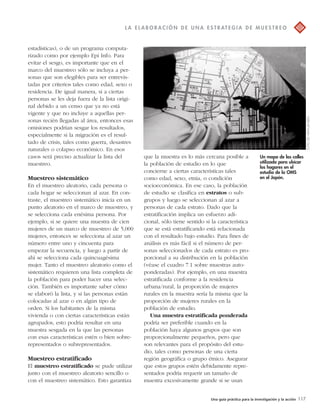 L A E L A BOR A C IÓN D E UNA E S T R AT EGI A D E MU E S T R EO 
que la muestra es lo más cercana posible a 
la población de estudio en lo que 
concierne a ciertas características tales 
como edad, sexo, etnia, o condición 
socioeconómica. En ese caso, la población 
de estudio se clasifica en estratos o sub-grupos 
y luego se seleccionan al azar a 
personas de cada estrato. Dado que la 
estratificación implica un esfuerzo adi-cional, 
sólo tiene sentido si la característica 
que se está estratificando está relacionada 
con el resultado bajo estudio. Para fines de 
análisis es más fácil si el número de per-sonas 
seleccionados de cada estrato es pro-porcional 
a su distribución en la población 
(véase el cuadro 7.1 sobre muestras auto-ponderadas). 
Por ejemplo, en una muestra 
estratificada conforme a la residencia 
urbana/rural, la proporción de mujeres 
rurales en la muestra sería la misma que la 
proporción de mujeres rurales en la 
población de estudio. 
Una muestra estratificada ponderada 
podría ser preferible cuando en la 
población haya algunos grupos que son 
proporcionalmente pequeños, pero que 
son relevantes para el propósito del estu-dio, 
tales como personas de una cierta 
región geográfica o grupo étnico. Asegurar 
que estos grupos estén debidamente repre-sentados 
podría requerir un tamaño de 
muestra excesivamente grande si se usan 
Una guía práctica para la investigación y la acción 117 
estadísticas), o de un programa computa-rizado 
como por ejemplo Epi Info. Para 
evitar el sesgo, es importante que en el 
marco del muestreo sólo se incluya a per-sonas 
que son elegibles para ser entrevis-tadas 
por criterios tales como edad, sexo o 
residencia. De igual manera, si a ciertas 
personas se les deja fuera de la lista origi-nal 
debido a un censo que ya no está 
vigente y que no incluye a aquellas per-sonas 
recién llegadas al área, entonces esas 
omisiones podrían sesgar los resultados, 
especialmente si la migración es el resul-tado 
de crisis, tales como guerra, desastres 
naturales o colapso económico. En esos 
casos será preciso actualizar la lista del 
muestreo. 
Muestreo sistemático 
En el muestreo aleatorio, cada persona o 
cada hogar se seleccionan al azar. En con-traste, 
el muestreo sistemático inicia en un 
punto aleatorio en el marco de muestreo, y 
se selecciona cada enésima persona. Por 
ejemplo, si se quiere una muestra de cien 
mujeres de un marco de muestreo de 5,000 
mujeres, entonces se selecciona al azar un 
número entre uno y cincuenta para 
empezar la secuencia, y luego a partir de 
ahí se selecciona cada quincuagésima 
mujer. Tanto el muestreo aleatorio como el 
sistemático requieren una lista completa de 
la población para poder hacer una selec-ción. 
También es importante saber cómo 
se elaboró la lista, y si las personas están 
colocadas al azar o en algún tipo de 
orden. Si los habitantes de la misma 
vivienda o con ciertas características están 
agrupados, esto podría resultar en una 
muestra sesgada en la que las personas 
con esas características estén o bien sobre-representados 
o subrepresentados. 
Muestreo estratificado 
El muestreo estratificado se pude utilizar 
junto con el muestreo aleatorio sencillo o 
con el muestreo sistemático. Esto garantiza 
Un mapa de las calles 
utilizado para ubicar 
los hogares en el 
estudio de la OMS 
en el Japón. 
FOTO DE HAFM JANSEN 
 