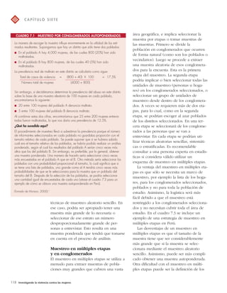 CUADRO 7.1 MUESTREO POR CONGLOMERADOS AUTOPONDERADOS 
técnicas de muestreo aleatorio sencillo. En 
ese caso, podría ser apropiado tener una 
muestra más grande de lo necesaria o 
seleccionar de ese estrato un número 
desproporcionadamente grande de per-sonas 
a entrevistar. Esto resulta en una 
muestra ponderada que tendrá que tomarse 
en cuenta en el proceso de análisis. 
Muestreo en múltiples etapas 
y en conglomerados 
El muestreo en múltiples etapas se utiliza a 
menudo para extraer muestras de pobla-ciones 
muy grandes que cubren una vasta 
118 Investigando la violencia contra las mujeres 
área geográfica, e implica seleccionar la 
muestra por etapas o tomar muestras de 
las muestras. Primero se divide la 
población en conglomerados que ocurren 
de forma natural (como son los poblados o 
vecindarios). Luego se procede a extraer 
una muestra aleatoria de esos conglomera-dos 
para la encuesta. Esta es la primera 
etapa del muestreo. La segunda etapa 
podría implicar o bien seleccionar todas las 
unidades de muestreo (personas u hoga-res) 
en los conglomerados seleccionados, o 
seleccionar un grupo de unidades de 
muestreo desde dentro de los conglomera-dos. 
A veces se requieren más de dos eta-pas, 
para lo cual, como en la segunda 
etapa, se podrían escoger al azar poblados 
de los distritos seleccionados. En una ter-cera 
etapa se seleccionará de los conglome-rados 
a las personas que se van a 
entrevistar. En cada etapa se podrían uti-lizar 
técnicas aleatorias sencillas, sistemáti-cas 
o estratificadas. Es recomendable 
consultar a una persona experta en estadís-ticas 
si considera válido utilizar un 
esquema de muestreo en múltiples etapas. 
La ventaja del muestreo en múltiples eta-pas 
es que sólo se necesita un marco de 
muestreo, por ejemplo la lista de los hoga-res, 
para los conglomerados seleccionados, 
poblados y no para toda la población de 
estudio. Asimismo, la logística será más 
fácil debido a que el muestreo está 
restringido a los conglomerados selecciona-dos 
y no necesitan cubrir toda el área de 
estudio. En el cuadro 7.3 se incluye un 
ejemplo de una estrategia de muestreo en 
múltiples etapas en Perú. 
Las desventajas de un muestreo en 
múltiples etapas es que el tamaño de la 
muestra tiene que ser considerablemente 
más grande que si la muestra se selec-cionara 
mediante el muestreo aleatorio 
sencillo. Asimismo, puede ser más compli-cado 
obtener una muestra autoponderada. 
Otra dificultad con el muestreo en múlti-ples 
etapas puede ser la definición de los 
C A P Í T U LO S I E T E 
La manera de escoger la muestra influye enormemente en la utilidad de los esti-mados 
resultantes. Supongamos que hay un distrito que sólo tiene dos poblados: 
 En el poblado A hay 4,000 mujeres, de las cuales 800 (20%) han sido 
maltratadas. 
 En el poblado B hay 800 mujeres, de las cuales 40 (5%) han sido 
maltratadas. 
La prevalencia real de maltrato en este distrito se calcularía como sigue: 
Total de casos de violencia = (800 + 40) X 100 = 17.5% 
Número total de mujeres (4000 + 800) 
Sin embargo, si decidiéramos determinar la prevalencia del abuso en este distrito 
sobre la base de una muestra aleatoria de 100 mujeres en cada poblado, 
encontraríamos lo siguiente: 
 20 entre 100 mujeres del poblado A denuncia maltrato. 
 5 entre 100 mujeres del poblado B denuncia maltrato. 
Al combinar estas dos cifras, encontraríamos que 25 entre 200 mujeres entrevis-tadas 
fueron maltratadas, lo que nos daría una prevalencia de 12.5%. 
¿Qué ha sucedido aquí? 
El procedimiento de muestreo llevó a subestimar la prevalencia porque el número 
de informantes seleccionados en cada poblado no guardaba proporción con el 
tamaño relativo de cada poblado. Se puede suponer que si se hubiera sabido 
cuál era el tamaño relativo de los poblados, se habría podido realizar un análisis 
ponderado, según el cual los resultados del poblado A serían cinco veces más 
altos que los del poblado B. Sin embargo, es preferible, por lo general, obtener 
una muestra ponderada. Una manera de hacerlo sería seleccionar cinco veces 
más encuestadas en el poblado A que en el B. Otro método sería seleccionar los 
poblados con una probabilidad proporcional al tamaño, lo cual significa que si 
se tiene una lista de poblados, uno grande como el A tendría cinco veces más 
probabilidades de que se le seleccionara para la muestra que un poblado del 
tamaño del B. Después de la selección de los poblados, se podría seleccionar 
una cantidad igual de encuestadas de cada uno (véase el cuadro 7.3 para un 
ejemplo de cómo se obtuvo una muestra autoponderada en Perú). 
(Tomado de Morison, 2000).5 
 