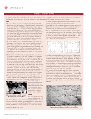 C A P Í T U LO S I E T E 
CUADRO 7.3 MUESTREO EN PERÚ 
Se realizó el estudio de la OMS sobre VCM en dos sitios en Perú; en Lima, la capital, y en Cuzco, una región montañosa con una población 
mayoritaria de habla quechua. El equipo de investigación utilizó dos estrategias de muestreo muy distintas para el estudio. 
Lima 
1.El equipo obtuvo una lista de conglomerados seleccionados del 
Instituto Nacional de Estadísticas e Información (INEI), según la cual 
Lima estaba dividida en 12,000 conglomerados, cada uno de los 
cuales tenía entre 50 y 150 casas. El equipo seleccionó de forma 
aleatoria 166 conglomerados y utilizó una probabilidad propor-cional 
al tamaño (asignando un valor ponderado a los conglomera-dos 
más grandes para que tuvieran mayor probabilidad de que se 
les seleccionara). El INEI proveyó al equipo de mapas que mostra-ban 
dónde estaba cada uno de los conglomerados respecto de 
los demás y un mapa de cada conglomerado seleccionado que 
señalaba edificaciones como casas, tiendas y bodegas. 
2.El equipo de Perú tuvo que actualizar los mapas, que habían sido 
preparados unos años antes, para tomar en cuenta la migración. 
Se envió a un equipo de enumeradores a cada conglomerado 
unas cuantas semanas antes de empezar el trabajo de campo, que 
fue a cada edificio para verificar cuántas casas había en cada 
uno. Asimismo, obtuvo información sobre la cantidad de mujeres 
elegibles en cada casa. Se enumeró un total de 21,322 casas en 
este proceso. 
3.Basándose en esta información, el equipo calculó que necesitarían 
un tamaño de muestra de 2,000 para completar 1,500 entrevistas, 
tomando en cuenta las negativas y las casas sin mujeres elegibles. 
Por consiguiente, se hizo una selección de 12 hogares en cada uno 
de los 166 conglomerados. El intervalo de muestreo variaba según 
el tamaño del conglomerado. En un conglomerado de 120 casas, 
se seleccionó una de cada diez; en uno de 72 casas, una de cada 
seis, y así sucesivamente. Se utilizó una estrategia distinta en los con-glomerados 
con menos de 48 casas. Para evitar entrevistar a 
mujeres que vivían muy cerca unas de otras, se podía perder la con-fidencialidad, 
se estableció un intervalo mínimo de cuatro casas 
entre los hogares seleccionados, es decir que en un conglomerado 
con 36 casas, sólo se entrevistaría a nueve mujeres y no a 12. 
4.Para la selección de las casas, el supervisor del equipo escogió al 
azar un hogar en cada conglomerado utilizando la misma técnica 
para empezar la numeración. Por ejemplo, la casa más al norte en 
una cuadra. Luego, los 
entrevistadores siguieron el 
intervalo de muestreo para 
seleccionar las casas donde 
se entrevistaría a mujeres. 
No se permitió reemplazar 
ningún hogar donde no 
hubiera mujeres elegibles. 
Cuzco 
En Cuzco, donde hay unos 
cuantos pueblos rurales y el 
resto de la población se encuentra dispersa por las montañas, se uti-lizó 
una estrategia de muestreo en múltiples etapas. La región tiene 12 
provincias y comprende la capital regional, Cuzco, donde vive gran 
parte de la población. Las otras provincias son rurales en su mayoría. 
120 Investigando la violencia contra las mujeres 
1.Se realizó una selección aleatoria de cuatro provincias, que com-prendían 
la ciudad de Cuzco y tres provincias rurales. 
2.El INEI seleccionó 46 conglomerados para la ciudad de Cuzco y 
66 para las tres provincias. Se realizó la selección de cada con-glomerado 
con una probabilidad proporcional al tamaño. 
3.Para los conglomerados rurales sólo se disponía de mapas gene-rales 
que señalaban la ubicación de los poblados más grandes, en 
los cuales el equipo realizó un rápido inventario de casas y elaboró 
un croquis. La cantidad total de hogares se dividió entre 23 para 
obtener el intervalo de muestreo. El primero fue seleccionado al 
azar y el resto de manera sistemática. 
4.No había información disponible en la zona rural. El equipo sos-tuvo 
reuniones con los líderes de las comunidades rurales y clubes 
locales de mujeres para elaborar mapas detallados. Se informó a 
los líderes acerca de las metas generales del estudio y las fechas 
aproximadas en las que se llevaría a cabo el trabajo de campo en 
sus comunidades. Los líderes elaboraron mapas de cada poblado, 
con todas las casas y puntos de referencia indicados, y luego 
prepararon conjuntamente un mapa de las rutas que recorrería el 
personal de campo para llegar a los poblados. 
5.Con la ayuda de los mapas se seleccionó al azar una casa y 
desde este punto de partida,se realizaron visitas a todos los hoga-res 
siguiendo una dirección en espiral hasta visitar 23 casas donde 
habían mujeres elegibles. Puesto que los hogares estaban muy dis-persos, 
no fue necesario tener un intervalo de muestreo mínimo. Si 
un poblado no tenía 23 casas, entonces se visitaba el poblado 
más cercano. Se siguió el mismo procedimiento hasta completar 23 
entrevistas. 
Líderes comunitarios trazando un mapa 
de las provincias en Cuzco, Perú 
Mapa de la comunidad con escuelas (Tomado de Guezmes et al., 2002).7 y rutas señaladas 
 