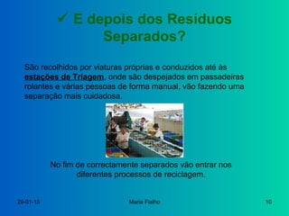 29-01-15 Maria Fialho 10
 E depois dos Resíduos
Separados?
São recolhidos por viaturas próprias e conduzidos até às
estações de Triagem, onde são despejados em passadeiras
rolantes e várias pessoas de forma manual, vão fazendo uma
separação mais cuidadosa.
No fim de correctamente separados vão entrar nos
diferentes processos de reciclagem.
 