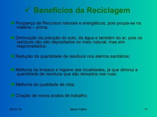 29-01-15 Maria Fialho 11
 Benefícios da Reciclagem
 Diminuição da poluição do solo, da água e também do ar, pois os
resíduos não são depositados no meio natural, mas sim
reaproveitados;
 Redução da quantidade de resíduos nos aterros sanitários;
 Poupança de Recursos naturais e energéticos, pois poupa-se na
matéria – prima;
 Melhoria da qualidade de vida;
 Criação de novos postos de trabalho;
 Melhoria da limpeza e higiene das localidades, já que diminui a
quantidade de resíduos que são deixados nas ruas;
 