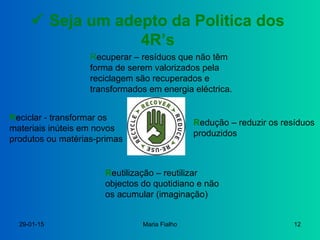 29-01-15 Maria Fialho 12
 Seja um adepto da Politica dos
4R’s
Redução – reduzir os resíduos
produzidos
Reutilização – reutilizar
objectos do quotidiano e não
os acumular (imaginação)
Reciclar - transformar os
materiais inúteis em novos
produtos ou matérias-primas
Recuperar – resíduos que não têm
forma de serem valorizados pela
reciclagem são recuperados e
transformados em energia eléctrica.
 