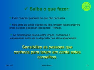 29-01-15 Maria Fialho 13
 Saiba o que fazer:
 Evite comprar produtos de que não necessita.
 Não deite as pilhas usadas no lixo, existem locais próprios
onde as pode depositar (ecopontos - Pilhão).
 As embalagens devem estar limpas, escorridas e
espalmadas antes de as depositar nos sítios apropriados.
Sensibilize as pessoas queSensibilize as pessoas que
conhece para terem em conta estesconhece para terem em conta estes
conselhos.conselhos.
 