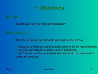 29-01-15 Maria Fialho 2
 Objectivos
 Geral
Sensibilizar para a prática da Reciclagem
 Específicos
No final da sessão os formandos deverão estar aptos a:
 Separar os resíduos urbanos pelos ecopontos correspondentes;
 Definir a reciclagem e saber os seus benefícios;
 Através de uma ficha de avaliação responder correctamente a
todas as questões.
 
