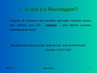 29-01-15 Maria Fialho 3
 O que é a Reciclagem?
 Conjunto de processos que permitem aproveitar materiais usados
sem utilidade para nós - resíduos – para fabricar produtos
completamente novos
 “Na Natureza nada se perde, nada se cria, tudo se transforma”
Lavoisier (1743-1794)
 