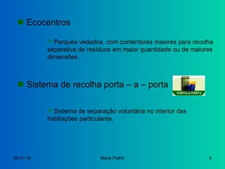 29-01-15 Maria Fialho 9
 Ecocentros
 Parques vedados, com contentores maiores para recolha
separativa de resíduos em maior quantidade ou de maiores
dimensões.
 Sistema de recolha porta – a – porta
 Sistema de separação voluntária no interior das
habitações particulares.
 