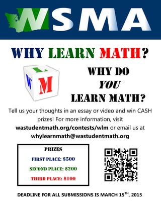 Why Learn Math?
Why do
you
learn math?
Tell us your thoughts in an essay or video and win CASH
prizes! For more information, visit
wastudentmath.org/contests/wlm or email us at
whylearnmath@wastudentmath.org
prizes
first place: $500
Second place: $200
Third place: $100
DEADLINE FOR ALL SUBMISSIONS IS MARCH 15TH
, 2015
 