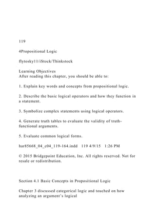 119
4Propositional Logic
flytosky11/iStock/Thinkstock
Learning Objectives
After reading this chapter, you should be able to:
1. Explain key words and concepts from propositional logic.
2. Describe the basic logical operators and how they function in
a statement.
3. Symbolize complex statements using logical operators.
4. Generate truth tables to evaluate the validity of truth-
functional arguments.
5. Evaluate common logical forms.
har85668_04_c04_119-164.indd 119 4/9/15 1:26 PM
© 2015 Bridgepoint Education, Inc. All rights reserved. Not for
resale or redistribution.
Section 4.1 Basic Concepts in Propositional Logic
Chapter 3 discussed categorical logic and touched on how
analyzing an argument’s logical
 