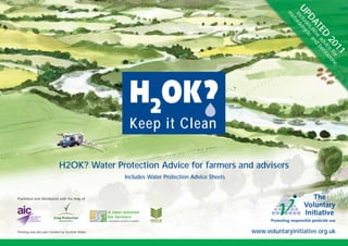 UP clud ehy
                                                                                                         m
                                                                                                         in ald
                                                                                                           et

                                                                                                           DAes nde a
                                                                                                                TEew and b
                                                                                                                    D dvicenta
                                                                                                                      20 e fo zon
                                                                                                                         1 r e1
                                                   Keep it Clean

                            H2OK? Water Protection Advice for farmers and advisers
                                                  Includes Water Protection Advice Sheets


Published and distributed with the help of




Printing was also part-funded by Scottish Water                                             www.voluntaryinitiative.org.uk
 