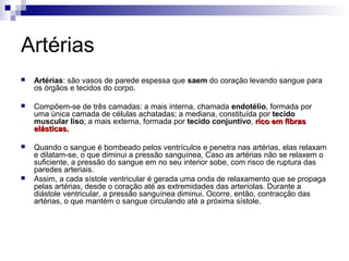 Artérias
 Artérias: são vasos de parede espessa que saem do coração levando sangue para
os órgãos e tecidos do corpo.
 Compõem-se de três camadas: a mais interna, chamada endotélio, formada por
uma única camada de células achatadas; a mediana, constituída por tecido
muscular liso; a mais externa, formada por tecido conjuntivo, rico em fibrasrico em fibras
elásticas.elásticas.
 Quando o sangue é bombeado pelos ventrículos e penetra nas artérias, elas relaxam
e dilatam-se, o que diminui a pressão sanguínea, Caso as artérias não se relaxem o
suficiente, a pressão do sangue em no seu interior sobe, com risco de ruptura das
paredes arteriais.
 Assim, a cada sístole ventricular é gerada uma onda de relaxamento que se propaga
pelas artérias, desde o coração até as extremidades das arteríolas. Durante a
diástole ventricular, a pressão sanguínea diminui. Ocorre, então, contracção das
artérias, o que mantém o sangue circulando até a próxima sístole.
 